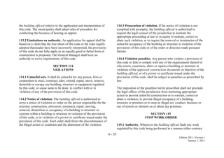 A - 28
Edition 2011, Version 1
January 1, 2011
the building official relative to the application and interpretation of
this code. The municipality shall adopt rules of procedure for
conducting the business of hearing an appeal.
113.2 Limitations on authority. An application for appeal shall be
based on a claim that the true intent of this code or the rules legally
adopted thereunder have been incorrectly interpreted, the provisions
of this code do not fully apply or an equally good or better form of
construction is proposed. The General Manager shall have no
authority to waive requirements of this code.
SECTION 114
VIOLATIONS
114.1 Unlawful acts. It shall be unlawful for any person, firm or
corporation to erect, construct, alter, extend, repair, move, remove,
demolish or occupy any building, structure or equipment regulated
by this code, or cause same to be done, in conflict with or in
violation of any of the provisions of this code.
114.2 Notice of violation. The building official is authorized to
serve a notice of violation or order on the person responsible for the
erection, construction, alteration, extension, repair, moving,
removal, demolition or occupancy of a building or structure or
systems within a building or structure in violation of the provisions
of this code, or in violation of a permit or certificate issued under the
provisions of this code. Such order shall direct the discontinuance of
the illegal action or condition and the abatement of the violation.
114.3 Prosecution of violation. If the notice of violation is not
complied with promptly, the building official is authorized to
request the legal counsel of the jurisdiction to institute the
appropriate proceeding at law or in equity to restrain, correct or
abate such violation, or to require the removal or termination of the
unlawful occupancy of the building or structure in violation of the
provisions of this code or of the order or direction made pursuant
thereto.
114.4 Violation penalties. Any person who violates a provision of
this code or fails to comply with any of the requirements thereof or
who erects, constructs, alters or repairs a building or structure in
violation of the approved construction documents or directive of the
building official, or of a permit or certificate issued under the
provisions of this code, shall be subject to penalties as prescribed by
law.
The imposition of the penalties herein prescribed shall not preclude
the legal officer of the jurisdiction from instituting appropriate
action to prevent unlawful construction or to restrain, correct or
abate a violation; to prevent illegal occupancy of a building,
structure or premises or to stop an illegal act, conduct, business or
use of system or element on or about any premises.
SECTION 115
STOP WORK ORDER
115.1 Authority. Whenever the building official finds any work
regulated by this code being performed in a manner either contrary
 