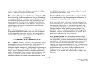 A - 29
Edition 2011, Version 1
January 1, 2011
to the provisions of this code or dangerous or unsafe, the building
official is authorized to issue a stop work order.
115.2 Issuance. The stop work order shall be in writing and shall be
given to the owner of the property involved, or to the owner's agent,
or to the person doing the work. Upon issuance of a stop work order,
the cited work shall immediately cease. The stop work order shall
state the reason for the order, and the conditions under which the
cited work will be permitted to resume. Where an emergency exists,
the building official shall not be required to give a written notice
prior to stopping the work.
115.3 Unlawful continuance. Any person who shall continue any
work after having been served with a stop work order, except such
work as that person is directed to perform to remove a violation or
unsafe condition, shall be subject to penalties as prescribed by law.
SECTION 116
UNSAFE STRUCTURES AND EQUIPMENT
116.1 Conditions. Buildings, structures or any equipment or system
installed within that are or hereafter become unsafe, insanitary or
deficient because of inadequate means of egress facilities,
inadequate light and ventilation, or which constitute a fire hazard, or
are otherwise dangerous to human life or the public welfare, or that
involve illegal or improper occupancy or inadequate maintenance,
shall be deemed unsafe. Unsafe structures shall be taken down and
removed or made safe. Unsafe equipment or systems shall be
repaired or replaced as the building official deems necessary and as
provided for in this section. A vacant structure that is not secured
against entry shall be deemed unsafe.
116.2 Record. The building official shall cause a report to be filed
on an unsafe condition. The report shall state the occupancy of the
structure and the nature of the unsafe condition.
116.3 Notice. If an unsafe condition is found, the building official
shall serve on the owner, agent or person in control of the structure,
a written notice that describes the condition deemed unsafe and
specifies the required repairs or improvements to be made to abate
the unsafe condition, or that requires the unsafe structure to be
demolished within a stipulated time. Such notice shall require the
person thus notified to declare immediately to the building official
acceptance or rejection of the terms of the order.
116.4 Method of service. Such notice shall be deemed properly
served if a copy thereof is (a) delivered to the owner personally; (b)
sent by certified or registered mail addressed to the owner at the last
known address with the return receipt requested; or (c) delivered in
any other manner as prescribed by local law. If the certified or
registered letter is returned showing that the letter was not delivered,
a copy thereof shall be posted in a conspicuous place in or about the
structure affected by such notice. Service of such notice in the
foregoing manner upon the owner's agent or upon the person
responsible for the structure shall constitute service of notice upon
the owner.
 