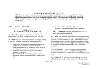 A - 31 (Fire)
Edition 2011, Version 1
January 1, 2011
B. SCOPE AND ADMINISTRATION
NOTE: This section provides the administrative standards which are applicable to the Fire Code and which are typically enforced by the
Department of Fire Prevention. See Section 1, Part A for administrative provisions applicable to the Building, Energy, Mechanical,
Plumbing, Private Sewage Disposal and Fuel Gas Codes which are typically enforced by the Department of Building Safety. See Section
1, Part C for administrative provisions applicable to the Property Maintenance Code which is typically enforced by the Department of
Building Safety.
PART 1—GENERAL PROVISIONS
SECTION 101
SCOPE AND GENERAL REQUIREMENTS
101.1 Title. These regulations shall be known as the Fire Code of
the Emirate of Abu Dhabi, hereinafter referred to as "this code."
101.2 Scope. This code establishes regulations affecting or relating
to structures, processes, premises and safeguards regarding:
1. The hazard of fire and explosion arising from the storage,
handling or use of structures, materials or devices;
2. Conditions hazardous to life, property or public welfare in
the occupancy of structures or premises;
3. Fire hazards in the structure or on the premises from
occupancy or operation;
4. Matters related to the construction, extension, repair,
alteration or removal of fire suppression or alarm systems;
and
5. Conditions affecting the safety of fire fighters and
emergency responders during emergency operations.
101.2.1 Appendices. Provisions in the appendices shall not
apply unless specifically adopted.
101.3 Intent. The purpose of this code is to establish the minimum
requirements consistent with nationally recognized good practice for
providing a reasonable level of life safety and property protection
from the hazards of fire, explosion or dangerous conditions in new
and existing buildings, structures and premises and to provide safety
to fire fighters and emergency responders during emergency
operations.
101.4 Severability. If a section, subsection, sentence, clause or
phrase of this code is, for any reason, held to be illegal, such
decision shall not affect the validity of the remaining portions of this
code.
101.5 Validity. In the event any part or provision of this code is
held to be illegal or void, this shall not have the effect of making
 