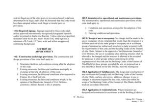 A - 32 (Fire)
Edition 2011, Version 1
January 1, 2011
void or illegal any of the other parts or provisions hereof, which are
determined to be legal; and it shall be presumed that this code would
have been adopted without such illegal or invalid parts or
provisions.
101.6 Required signage. Signage required by these codes shall
utilize approved internationally recognized pictographic symbols
and/or be printed in Arabic and English. Unless otherwise specified,
characters shall be not less than 4 inches (102 mm) high and a
minimum of 0.5 inch (12.7 mm) wide and utilize an approved
contrasting background.
SECTION 102
APPLICABILITY
102.1 Construction and design provisions. The construction and
design provisions of this code shall apply to:
1. Structures, facilities and conditions arising after the adoption
of this code.
2. Existing structures, facilities and conditions not legally in
existence at the time of adoption of this code.
3. Existing structures, facilities and conditions when required in
Chapter 46 of the Fire Code.
4. Existing structures, facilities and conditions which, in the
opinion of the Directorate General of Civil Defence,
constitute a distinct hazard to life or property.
102.2 Administrative, operational and maintenance provisions.
The administrative, operational and maintenance provisions of this
code shall apply to:
1. Conditions and operations arising after the adoption of this
code.
2. Existing conditions and operations.
102.3 Change of use or occupancy. No change shall be made in the
use or occupancy of any structure that would place the structure in a
different division of the same group or occupancy or in a different
group of occupancies, unless such structure is made to comply with
the requirements of this code and the Building Codes of the Emirate
of Abu Dhabi. Subject to the approval of the Directorate General of
Civil Defence, the use or occupancy of an existing structure shall be
allowed to be changed and the structure is allowed to be occupied
for purposes in other groups without conforming to all the
requirements of this code and the Building Codes of the Emirate of
Abu Dhabi for those groups, provided the new or proposed use is
less hazardous, based on life and fire risk, than the existing use.
102.4 Application of building code. The design and construction of
new structures shall comply with the Building Codes of the Emirate
of Abu Dhabi, and any alterations, additions, changes in use or
changes in structures required by this code, which are within the
scope of the Building Codes of the Emirate of Abu Dhabi, shall be
made in accordance therewith.
102.5 Application of residential code. Where structures are
designed and constructed in accordance with the Building Codes of
 