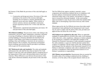 A - 33 (Fire)
Edition 2011, Version 1
January 1, 2011
the Emirate of Abu Dhabi the provisions of this code shall apply as
follows:
1. Construction and design provisions: Provisions of this code
pertaining to the exterior of the structure shall apply
including, but not limited to, premises identification, fire
apparatus access and water supplies. Where interior or
exterior systems or devices are installed, construction
permits required by Section 105.7 of this code shall also
apply.
2. Administrative, operational and maintenance provisions: All
such provisions of this code shall apply.
102.6 Historic buildings. The provisions of this code relating to the
construction, alteration, repair, enlargement, restoration, relocation
or moving of buildings or structures shall not be mandatory for
existing buildings or structures identified and classified by the
Emirate of Abu Dhabi or the Federal Government as historic
buildings when such buildings or structures do not constitute a
distinct hazard to life or property. Fire protection in designated
historic buildings and structures shall be provided in accordance
with an approved fire protection plan.
102.7 Referenced codes and standards. The codes and standards
referenced in this code shall be those that are listed in Fire Code
Chapter 47 and such codes and standards shall be considered part of
the requirements of this code to the prescribed extent of each such
reference. Where differences occur between the provisions of this
code and the referenced standards, the provisions of this code shall
apply.
The Fire Official may approve products, materials, system
components and construction methods that are in compliance with
the latest editions of international standards other than those
referenced within when, in his opinion, such products or methods
meet or exceed the referenced standards. In the event another
approved standard is used, the provisions within that standard shall
apply with no intermingling of provisions from any other similar
standard.
Where approved by the Fire Official, provisions from other model
International Codes published by the International Code Council
may be used to comply with the intent of this code, provided such
approval does not lessen life or fire safety.
102.8 Subjects not regulated by this code. Where no applicable
standards or requirements are set forth in this code, or are contained
within other laws, codes, regulations, ordinances or bylaws adopted
by the jurisdiction, compliance with applicable standards of the
National Fire Protection Association or other nationally recognized
fire safety standards, as approved, shall be deemed as prima facie
evidence of compliance with the intent of this code. Nothing herein
shall derogate from the authority of the Directorate General of Civil
Defence to determine compliance with codes or standards for those
activities or installations within the Directorate General of Civil
Defence’s jurisdiction or responsibility.
102.9 Matters not provided for. Requirements that are essential for
the public safety of an existing or proposed activity, building or
structure, or for the safety of the occupants thereof, which are not
 
