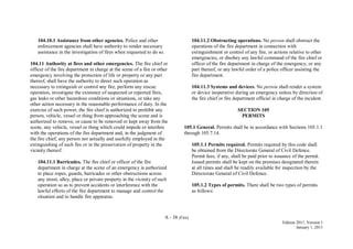 A - 38 (Fire)
Edition 2011, Version 1
January 1, 2011
104.10.1 Assistance from other agencies. Police and other
enforcement agencies shall have authority to render necessary
assistance in the investigation of fires when requested to do so.
104.11 Authority at fires and other emergencies. The fire chief or
officer of the fire department in charge at the scene of a fire or other
emergency involving the protection of life or property or any part
thereof, shall have the authority to direct such operation as
necessary to extinguish or control any fire, perform any rescue
operation, investigate the existence of suspected or reported fires,
gas leaks or other hazardous conditions or situations, or take any
other action necessary in the reasonable performance of duty. In the
exercise of such power, the fire chief is authorized to prohibit any
person, vehicle, vessel or thing from approaching the scene and is
authorized to remove, or cause to be removed or kept away from the
scene, any vehicle, vessel or thing which could impede or interfere
with the operations of the fire department and, in the judgment of
the fire chief, any person not actually and usefully employed in the
extinguishing of such fire or in the preservation of property in the
vicinity thereof.
104.11.1 Barricades. The fire chief or officer of the fire
department in charge at the scene of an emergency is authorized
to place ropes, guards, barricades or other obstructions across
any street, alley, place or private property in the vicinity of such
operation so as to prevent accidents or interference with the
lawful efforts of the fire department to manage and control the
situation and to handle fire apparatus.
104.11.2 Obstructing operations. No person shall obstruct the
operations of the fire department in connection with
extinguishment or control of any fire, or actions relative to other
emergencies, or disobey any lawful command of the fire chief or
officer of the fire department in charge of the emergency, or any
part thereof, or any lawful order of a police officer assisting the
fire department.
104.11.3 Systems and devices. No person shall render a system
or device inoperative during an emergency unless by direction of
the fire chief or fire department official in charge of the incident.
SECTION 105
PERMITS
105.1 General. Permits shall be in accordance with Sections 105.1.1
through 105.7.14.
105.1.1 Permits required. Permits required by this code shall
be obtained from the Directorate General of Civil Defence.
Permit fees, if any, shall be paid prior to issuance of the permit.
Issued permits shall be kept on the premises designated therein
at all times and shall be readily available for inspection by the
Directorate General of Civil Defence.
105.1.2 Types of permits. There shall be two types of permits
as follows:
 