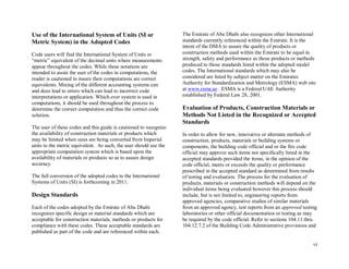 vi
Use of the International System of Units (SI or
Metric System) in the Adopted Codes
Code users will find the International System of Units or
“metric” equivalent of the decimal units where measurements
appear throughout the codes. While these notations are
intended to assist the user of the codes in computations, the
reader is cautioned to insure their computations are correct
equivalents. Mixing of the different accounting systems can
and does lead to errors which can lead to incorrect code
interpretations or application. Which ever system is used in
computations, it should be used throughout the process to
determine the correct computation and thus the correct code
solution.
The user of these codes and this guide is cautioned to recognize
the availability of construction materials or products which
may be limited when sizes are being converted from Imperial
units to the metric equivalent. As such, the user should use the
appropriate computation system which is based upon the
availability of materials or products so as to assure design
accuracy.
The full conversion of the adopted codes to the International
Systems of Units (SI) is forthcoming in 2011.
Design Standards
Each of the codes adopted by the Emirate of Abu Dhabi
recognizes specific design or material standards which are
acceptable for construction materials, methods or products for
compliance with these codes. These acceptable standards are
published as part of the code and are referenced within each.
The Emirate of Abu Dhabi also recognizes other International
standards currently referenced within the Emirate. It is the
intent of the DMA to assure the quality of products or
construction methods used within the Emirate to be equal in
strength, safety and performance as those products or methods
produced to those standards listed within the adopted model
codes. The International standards which may also be
considered are listed by subject matter on the Emirates
Authority for Standardization and Metrology (ESMA) web site
at www.esma.ae . ESMA is a Federal UAE Authority
established by Federal Law 28, 2001.
Evaluation of Products, Construction Materials or
Methods Not Listed in the Recognized or Accepted
Standards
In order to allow for new, innovative or alternate methods of
construction, products, materials or building systems or
components, the building code official and or the fire code
official may approve such items not specifically listed in the
accepted standards provided the items, in the opinion of the
code official, meets or exceeds the quality or performance
prescribed in the accepted standard as determined from results
of testing and evaluation. The process for the evaluation of
products, materials or construction methods will depend on the
individual items being evaluated however this process should
include, but is not limited to, engineering reports from
approved agencies, comparative studies of similar materials
from an approved agency, test reports from an approved testing
laboratories or other official documentation or testing as may
be required by the code official. Refer to sections 104.11 thru
104.12.7.2 of the Building Code Administrative provisions and
 