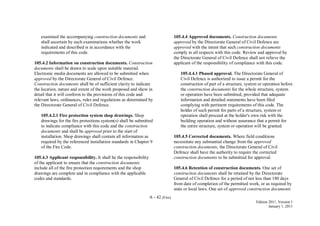 A - 42 (Fire)
Edition 2011, Version 1
January 1, 2011
examined the accompanying construction documents and
shall ascertain by such examinations whether the work
indicated and described is in accordance with the
requirements of this code.
105.4.2 Information on construction documents. Construction
documents shall be drawn to scale upon suitable material.
Electronic media documents are allowed to be submitted when
approved by the Directorate General of Civil Defence.
Construction documents shall be of sufficient clarity to indicate
the location, nature and extent of the work proposed and show in
detail that it will conform to the provisions of this code and
relevant laws, ordinances, rules and regulations as determined by
the Directorate General of Civil Defence.
105.4.2.1 Fire protection system shop drawings. Shop
drawings for the fire protections system(s) shall be submitted
to indicate compliance with this code and the construction
documents and shall be approved prior to the start of
installation. Shop drawings shall contain all information as
required by the referenced installation standards in Chapter 9
of the Fire Code.
105.4.3 Applicant responsibility. It shall be the responsibility
of the applicant to ensure that the construction documents
include all of the fire protection requirements and the shop
drawings are complete and in compliance with the applicable
codes and standards.
105.4.4 Approved documents. Construction documents
approved by the Directorate General of Civil Defence are
approved with the intent that such construction documents
comply in all respects with this code. Review and approval by
the Directorate General of Civil Defence shall not relieve the
applicant of the responsibility of compliance with this code.
105.4.4.1 Phased approval. The Directorate General of
Civil Defence is authorized to issue a permit for the
construction of part of a structure, system or operation before
the construction documents for the whole structure, system
or operation have been submitted, provided that adequate
information and detailed statements have been filed
complying with pertinent requirements of this code. The
holder of such permit for parts of a structure, system or
operation shall proceed at the holder's own risk with the
building operation and without assurance that a permit for
the entire structure, system or operation will be granted.
105.4.5 Corrected documents. Where field conditions
necessitate any substantial change from the approved
construction documents, the Directorate General of Civil
Defence shall have the authority to require the corrected
construction documents to be submitted for approval.
105.4.6 Retention of construction documents. One set of
construction documents shall be retained by the Directorate
General of Civil Defence for a period of not less than 180 days
from date of completion of the permitted work, or as required by
state or local laws. One set of approved construction documents
 