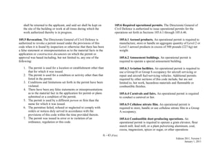 A - 43 (Fire)
Edition 2011, Version 1
January 1, 2011
shall be returned to the applicant, and said set shall be kept on
the site of the building or work at all times during which the
work authorized thereby is in progress.
105.5 Revocation. The Directorate General of Civil Defence is
authorized to revoke a permit issued under the provisions of this
code when it is found by inspection or otherwise that there has been
a false statement or misrepresentation as to the material facts in the
application or construction documents on which the permit or
approval was based including, but not limited to, any one of the
following:
1. The permit is used for a location or establishment other than
that for which it was issued.
2. The permit is used for a condition or activity other than that
listed in the permit.
3. Conditions and limitations set forth in the permit have been
violated.
4. There have been any false statements or misrepresentations
as to the material fact in the application for permit or plans
submitted or a condition of the permit.
5. The permit is used by a different person or firm than the
name for which it was issued.
6. The permittee failed, refused or neglected to comply with
orders or notices duly served in accordance with the
provisions of this code within the time provided therein.
7. The permit was issued in error or in violation of an
ordinance, regulation or this code.
105.6 Required operational permits. The Directorate General of
Civil Defence is authorized to issue operational permits for the
operations set forth in Sections 105.6.1 through 105.6.46.
105.6.1 Aerosol products. An operational permit is required to
manufacture, store or handle an aggregate quantity of Level 2 or
Level 3 aerosol products in excess of 500 pounds (227 kg) net
weight.
105.6.2 Amusement buildings. An operational permit is
required to operate a special amusement building.
105.6.3 Aviation facilities. An operational permit is required to
use a Group H or Group S occupancy for aircraft servicing or
repair and aircraft fuel-servicing vehicles. Additional permits
required by other sections of this code include, but are not
limited to, hot work, hazardous materials and flammable or
combustible finishes.
105.6.4 Carnivals and fairs. An operational permit is required
to conduct a carnival or fair.
105.6.5 Cellulose nitrate film. An operational permit is
required to store, handle or use cellulose nitrate film in a Group
A occupancy.
105.6.6 Combustible dust-producing operations. An
operational permit is required to operate a grain elevator, flour
starch mill, feed mill, or a plant pulverizing aluminum, coal,
cocoa, magnesium, spices or sugar, or other operations
 