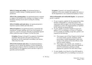 A - 45 (Fire)
Edition 2011, Version 1
January 1, 2011
105.6.11 Cutting and welding. An operational permit is
required to conduct cutting or welding operations within the
jurisdiction.
105.6.12 Dry cleaning plants. An operational permit is required
to engage in the business of dry cleaning or to change to a more
hazardous cleaning solvent used in existing dry cleaning
equipment.
105.6.13 Exhibits and trade shows. An operational permit is
required to operate exhibits and trade shows.
105.6.14 Explosives. An operational permit is required for the
manufacture, storage, handling, sale or use of any quantity of
explosives, explosive materials, fireworks or pyrotechnic special
effects within the scope of Chapter 33 of the Fire Code.
Exception: Storage in Group R-3 occupancies of smokeless
propellant, black powder and small arms primers for
personal use, not for resale and in accordance with Section
3306 of the Fire Code.
105.6.15 Fire hydrants and valves. An operational permit is
required to use or operate fire hydrants or valves intended for
fire suppression purposes which are installed on water systems
and accessible to a fire apparatus access road that is open to or
generally used by the public.
Exception: A permit is not required for authorized
employees of the water company that supplies the system or
the fire department to use or operate fire hydrants or valves.
105.6.16 Flammable and combustible liquids. An operational
permit is required:
1. To use or operate a pipeline for the transportation within
facilities of flammable or combustible liquids. This
requirement shall not apply to the off-site transportation
in pipelines as well as the integral pipelines as regulated
by the Authority having jurisdiction.
2. To store, handle or use Class I liquids in excess of 5
gallons (19 L) in a building or in excess of 10 gallons
(37.9 L) outside of a building, except that a permit is not
required for the following:
2.1. The storage or use of Class I liquids in the fuel tank
of a motor vehicle, aircraft, motorboat, mobile
power plant or mobile heating plant, unless such
storage, in the opinion of the code official, would
cause an unsafe condition.
2.2. The storage or use of paints, oils, varnishes or
similar flammable mixtures when such liquids are
stored for maintenance, painting or similar
purposes for a period of not more than 30 days.
3. To store, handle or use Class II or Class IIIA liquids in
excess of 25 gallons (95 L) in a building or in excess of
 