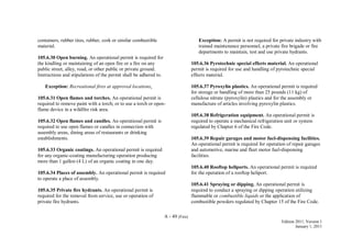 A - 49 (Fire)
Edition 2011, Version 1
January 1, 2011
containers, rubber tires, rubber, cork or similar combustible
material.
105.6.30 Open burning. An operational permit is required for
the kindling or maintaining of an open fire or a fire on any
public street, alley, road, or other public or private ground.
Instructions and stipulations of the permit shall be adhered to.
Exception: Recreational fires at approved locations.
105.6.31 Open flames and torches. An operational permit is
required to remove paint with a torch; or to use a torch or open-
flame device in a wildfire risk area.
105.6.32 Open flames and candles. An operational permit is
required to use open flames or candles in connection with
assembly areas, dining areas of restaurants or drinking
establishments.
105.6.33 Organic coatings. An operational permit is required
for any organic-coating manufacturing operation producing
more than 1 gallon (4 L) of an organic coating in one day.
105.6.34 Places of assembly. An operational permit is required
to operate a place of assembly.
105.6.35 Private fire hydrants. An operational permit is
required for the removal from service, use or operation of
private fire hydrants.
Exception: A permit is not required for private industry with
trained maintenance personnel, a private fire brigade or fire
departments to maintain, test and use private hydrants.
105.6.36 Pyrotechnic special effects material. An operational
permit is required for use and handling of pyrotechnic special
effects material.
105.6.37 Pyroxylin plastics. An operational permit is required
for storage or handling of more than 25 pounds (11 kg) of
cellulose nitrate (pyroxylin) plastics and for the assembly or
manufacture of articles involving pyroxylin plastics.
105.6.38 Refrigeration equipment. An operational permit is
required to operate a mechanical refrigeration unit or system
regulated by Chapter 6 of the Fire Code.
105.6.39 Repair garages and motor fuel-dispensing facilities.
An operational permit is required for operation of repair garages
and automotive, marine and fleet motor fuel-dispensing
facilities.
105.6.40 Rooftop heliports. An operational permit is required
for the operation of a rooftop heliport.
105.6.41 Spraying or dipping. An operational permit is
required to conduct a spraying or dipping operation utilizing
flammable or combustible liquids or the application of
combustible powders regulated by Chapter 15 of the Fire Code.
 