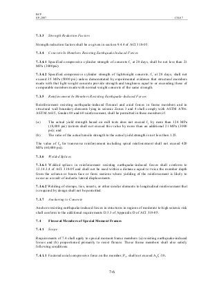BCP
SP-2007 CH-07
7-6
7.3.3 Strength Reduction Factors
Strength reduction factors shall be as given in section 9.4.4 of ACI 318-05.
7.3.4 Concrete In Members Resisting Earthquake Induced Forces
7.3.4.1 Specified compressive cylinder strength of concrete fc
′
at 28 days, shall be not less than 21
MPa (3000psi)
7.3.4.2 Specified compressive cylinder strength of lightweight concrete, fc
′
at 28 days, shall not
exceed 35 MPa (5000 psi) unless demonstrated by experimental evidence that structural members
made with that light weight concrete provide strength and toughness equal to or exceeding those of
comparable members made with normal weight concrete of the same strength.
7.3.5 Reinforcement In Members Resisting Earthquake-Induced Forces
Reinforcement resisting earthquake-induced flexural and axial forces in frame members and in
structural wall boundary elements lying in seismic Zones 3 and 4 shall comply with ASTM A706.
ASTM A615, Grades 40 and 60 reinforcement, shall be permitted in these members if:
(a) The actual yield strength based on mill tests does not exceed fy by more than 124 MPa
(18,000 psi) (retests shall not exceed this value by more than an additional 21 MPa (3000
psi); and
(b) The ratio of the actual tensile strength to the actual yield strength is not less than 1.25.
The value of fyt for transverse reinforcement including spiral reinforcement shall not exceed 420
MPa (60,000 psi).
7.3.6 Welded Splices
7.3.6.1 Welded splices in reinforcement resisting earthquake-induced forces shall conform to
12.14.3.4 of ACI 318-05 and shall not be used within a distance equal to twice the member depth
from the column or beam face or from sections where yielding of the reinforcement is likely to
occur as a result of inelastic lateral displacements.
7.3.6.2 Welding of stirrups, ties, inserts, or other similar elements to longitudinal reinforcement that
is required by design shall not be permitted.
7.3.7 Anchoring to Concrete
Anchors resisting earthquake-induced forces in structures in regions of moderate to high seismic risk
shall conform to the additional requirements D.3.3 of Appendix D of ACI 318-05.
7.4 Flexural Members of Special Moment Frames
7.4.1 Scope
Requirements of 7.4 shall apply to special moment frame members (a) resisting earthquake-induced
forces and (b) proportioned primarily to resist flexure. These frame members shall also satisfy
following conditions:
7.4.1.1 Factored axial compressive force on the member, Pu, shall not exceed Agfc
′
/10.
 