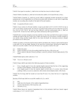 BCP
SP-2007 CH-07
7-7
7.4.1.2 Clear span for member, ln, shall not be less than four times its effective depth.
7.4.1.3 Width of member, bw, shall not be less than the smaller of 0.3h and 250 mm (10 in).
7.4.1.4 Width of member, bw, shall not exceed width of supporting member (measured on a plane
perpendicular to the longitudinal axis of flexural member) plus distances on each side of supporting
member not exceeding three-fourths of the depth of flexural member.
7.4.2 Longitudinal Reinforcement
7.4.2.1 At any section of a flexural member, except as provided in 10.5.3 of ACI 318-05, for top as
well as for bottom reinforcement, the amount of reinforcement shall not be less than that given by
Eq. (10-3) of ACI 318-05 but not less than 200bwd/fy, and the reinforcement ratio, ρ, shall not
exceed 0.025. At least two bars shall be provided continuously both top and bottom.
7.4.2.2 Positive moment strength at joint face shall be not less than one-half of the negative moment
strength provided at that face of the joint. Neither the negative nor the positive moment strength at
any section along member length shall be less than one-fourth the maximum moment strength
provided at face of either joint.
7.4.2.3 Lap splices of flexural reinforcement shall be permitted only if hoop or spiral reinforcement
is provided over the lap length. Spacing of the transverse reinforcement enclosing the lapped bars
shall not exceed the smaller of d/4 and 100 mm (4 in). Lap splices shall not be used
(a) Within the joints;
(b) Within a distance of twice the member depth from the face of the joint; and
(c) Where analysis indicates flexural yielding is caused by inelastic lateral displacements of the
frame.
7.4.2.4 Welded splices shall conform to 7.3.6.
7.4.3 Transverse Reinforcement
7.4.3.1 Hoops shall be provided in the following regions of frame members:
a) Over a length equal to twice the member depth measured from the face of the supporting
member toward midspan, at both ends of the flexural member;
b) Over lengths equal to twice the member depth on both sides of a section where flexural
yielding is likely to occur in connection with inelastic lateral displacements of the frame.
7.4.3.2 The first hoop shall be located not more than 50 mm (2 in.) from the face of a supporting
member.
Spacing of the hoops shall not exceed the smallest of a, b, c and d:
a) d/4;
b) eight times the diameter of the smallest longitudinal bars;
c) 24 times the diameter of the hoop bars; and
d) 300 mm (12 in.).
7.4.3.3 Where hoops are required, longitudinal bars on the perimeter shall have lateral support
conforming to 7.11.5.3 of ACI 318-05.
 
