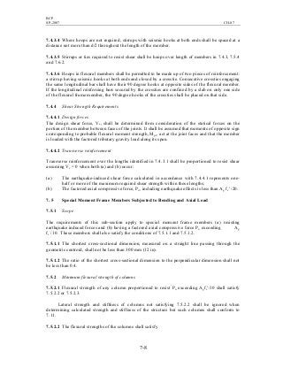 BCP
SP-2007 CH-07
7-8
7.4.3.4 Where hoops are not required, stirrups with seismic hooks at both ends shall be spaced at a
distance not more than d/2 throughout the length of the member.
7.4.3.5 Stirrups or ties required to resist shear shall be hoops over length of members in 7.4.3, 7.5.4
and 7.6.2.
7.4.3.6 Hoops in flexural members shall be permitted to be made up of two pieces of reinforcement:
a stirrup having seismic hooks at both ends and closed by a crosstie. Consecutive crossties engaging
the same longitudinal bar shall have their 90 degree hooks at opposite sides of the flexural member.
If the longitudinal reinforcing bars secured by the crossties are confined by a slab on only one side
of the flexural frame member, the 90 degree hooks of the crossties shall be placed on that side.
7.4.4 Shear Strength Requirements
7.4.4.1 Design forces
The design shear force, Ve, shall be determined from consideration of the statical forces on the
portion of the member between faces of the joints. It shall be assumed that moments of opposite sign
corresponding to probable flexural moment strength, Mpr, act at the joint faces and that the member
is loaded with the factored tributary gravity load along its span.
7.4.4.2 Transverse reinforcement
Transverse reinforcement over the lengths identified in 7.4.3.1 shall be proportioned to resist shear
assuming Vc = 0 when both (a) and (b) occur:
(a) The earthquake-induced shear force calculated in accordance with 7.4.4.1 represents one-
half or more of the maximum required shear strength within those lengths;
(b) The factored axial compressive force, Pu, including earthquake effects is less than Ag fc′ /20.
7. 5 Special Moment Frame Members Subjected to Bending and Axial Load
7.5.1 Scope
The requirements of this sub-section apply to special moment frame members (a) resisting
earthquake induced forces and (b) having a factored axial compressive force Pu exceeding Ag
fc
′
/10. These members shall also satisfy the conditions of 7.5.1.1 and 7.5.1.2.
7.5.1.1 The shortest cross-sectional dimension, measured on a straight line passing through the
geometric centroid, shall not be less than 300 mm (12 in).
7.5.1.2 The ratio of the shortest cross-sectional dimension to the perpendicular dimension shall not
be less than 0.4.
7.5.2 Minimum flexural strength of columns
7.5.2.1 Flexural strength of any column proportioned to resist Pu exceeding Agfc′/10 shall satisfy
7.5.2.2 or 7.5.2.3.
Lateral strength and stiffness of columns not satisfying 7.5.2.2 shall be ignored when
determining calculated strength and stiffness of the structure but such columns shall conform to
7.11.
7.5.2.2 The flexural strengths of the columns shall satisfy
 