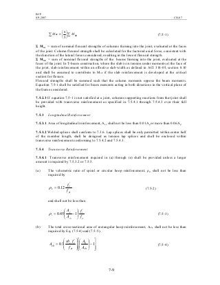 BCP
SP-2007 CH-07
7-9
∑∑ 





≥ nbnc MM
5
6
(7.5-1)
Σ Mnc = sum of nominal flexural strengths of columns framing into the joint, evaluated at the faces
of the joint. Column flexural strength shall be calculated for the factored axial force, consistent with
the direction of the lateral forces considered, resulting in the lowest flexural strength.
Σ Mnb = sum of nominal flexural strengths of the beams framing into the joint, evaluated at the
faces of the joint. In T-beam construction, where the slab is in tension under moments at the face of
the joint, slab reinforcement within an effective slab width as defined in ACI 318-05, section 8.10
and shall be assumed to contribute to Mnb if the slab reinforcement is developed at the critical
section for flexure.
Flexural strengths shall be summed such that the column moments oppose the beam moments.
Equation 7.5-1 shall be satisfied for beam moments acting in both directions in the vertical plane of
the frame considered.
7.5.2.3 If equation 7.5-1 is not satisfied at a joint, columns supporting reactions from that joint shall
be provided with transverse reinforcement as specified in 7.5.4.1 through 7.5.4.3 over their full
height.
7.5.3 Longitudinal Reinforcement
7.5.3.1 Area of longitudinal reinforcement, Ast, shall not be less than 0.01Ag or more than 0.06Ag.
7.5.3.2 Welded splices shall conform to 7.3.6. Lap splices shall be only permitted within center half
of the member length, shall be designed as tension lap splices and shall be enclosed within
transverse reinforcement conforming to 7.5.4.2 and 7.5.4.3.
7.5.4 Transverse Reinforcement
7.5.4.1 Transverse reinforcement required in (a) through (e) shall be provided unless a larger
amount is required by 7.5.3.2 or 7.5.5.
(a) The volumetric ratio of spiral or circular hoop reinforcement, ρs, shall not be less than
required by
yt
c
s
f
f '
12.0=ρ (7.5-2)
and shall not be less than
yt
c
ch
g
s
f
f
A
A '
145.0 





−=ρ (7.5-3)
(b) The total cross-sectional area of rectangular hoop reinforcement, Ash, shall not be less than
required by Eq. (7.5-4) and (7.5-5).








−















= 13.0
'
ch
g
yt
cc
sh
A
A
f
fsb
A (7.5-4)
 