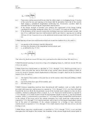 BCP
SP-2007 CH-07
7-10








=
yt
cc
sh
f
fb
sA
'
09.0 (7.5-5)
(c) Transverse reinforcement shall be provided by either single or overlapping hoops. Crossties
of the same bar size and spacing as the hoops shall be permitted. Each end of the crosstie
shall engage a peripheral longitudinal reinforcing bar. Consecutive crossties shall be
alternated end for end along the longitudinal reinforcement.
(d) If the design strength of member core satisfies the requirement of the design loading
combinations including earthquake effect, Eq. (7.5-3) and (7.5-4) need not be satisfied.
(e) If the thickness of the concrete outside the confining transverse reinforcement exceeds 100
mm (4 in.), additional transverse reinforcement shall be provided at a spacing not exceeding
300 mm (12 in). Concrete cover on the additional reinforcement shall not exceed 100 mm (4
in).
7.5.4.2 Spacing of transverse reinforcement shall not exceed the smallest of (a), (b), and (c):
(a) one-quarter of the minimum member dimension;
(b) six times the diameter of the longitudinal reinforcement; and
(c) so, as defined by Eq. (7.5-6)





 −
+=
3
14
4 x
o
h
s (7.5-6)
The value of so shall not exceed 150 mm (6 in.) and need not be taken less than 100 mm (4 in.).
7.5.4.3 Horizontal spacing of cross ties or legs of overlapping hoops, hx, shall not exceed 350 mm
(14 in.) on center.
7.5.4.4 Transverse reinforcement as specified in 7.5.4.1 through 7.5.4.3 shall be provided over a
length lo from each joint face and on both sides of any section where flexural yielding is likely to
occur as a result of inelastic lateral displacements of the frame. Length lo shall not be less than the
largest of (a), (b), and (c):
(a) The depth of the member at the joint face or at the section where flexural yielding is likely
to occur;
(b) one-sixth of the clear span of the member; and
(c) 450 mm (18 in).
7.5.4.5 Columns supporting reactions from discontinued stiff members, such as walls, shall be
provided with transverse reinforcement as required in 7.5.4.1 through 7.5.4.3 over their full height
beneath the level at which the discontinuity occurs if the factored axial compressive force in these
members, related to earthquake effect, exceeds Ag fc
’
/10. Transverse reinforcement as required in
7.5.4.1 through 7.5.4.3 shall extend at least the development length in tension, ld, into discontinued
member, where ld is determined in accordance of 7.6.4 using the largest longitudinal reinforcement
in the column. If the lower end of the column terminates on a wall, transverse reinforcement as
required in 7.5.4.1 through 7.5.4.3 shall extend into wall at least ld of the largest longitudinal column
bar at the point of termination. If the column terminates on a footing or mat, transverse
reinforcement as required in 7.5.4.1 through 7.5.4.3 shall extend at least 300 mm (12 in.) into the
footing or mat.
7.5.4.6 Where transverse reinforcement, as specified in 7.5.4.1 through 7.5.4.3, is not provided
throughout the full length of the column, the remainder of the column length shall contain spiral or
 