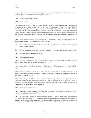 BCP
SP-2007 CH-07
7-11
hoop reinforcement with center-to-center spacing, s, not exceeding the smaller of six times the
diameter of the longitudinal column bars and 150 mm (6 in).
7.5.5 Shear Strength Requirements
7.5.5.1 Design Forces
The design shear force, Ve , shall be determined from consideration of the maximum forces that can
be generated at the faces of the joints at each end of the member. These joint forces shall be
determined using the maximum probable moment strengths, Mpr, at each end of the member
associated with the range of factored axial loads, Pu, acting on the member. The member shears need
not exceed those determined from joint strengths based on Mpr of the transverse members framing
into the joint. In no case shall Ve be less than the factored shear determined by analysis of the
structure.
7.5.5.2 Transverse reinforcement over the lengths lo, identified in 7.5.5.1, shall be proportioned to
resist shear assuming Vc = 0 when both (a) and (b) occur:
(a) The earthquake-induced shear force represents one-half or more of the maximum required
shear strength within lo;
(b) The factored axial compressive force, Pu, including earthquake effects is less than Ag fc
′
/ 20.
7.6 Joints of Special Moment Frames
7.6.1 General Requirements
7.6.1.1 Forces in longitudinal beam reinforcement at the joint face shall be determined by assuming
that the stress in the flexural tensile reinforcement is 1.25 fy.
7.6.1.2 Strength of joint shall be governed by the appropriate φ factors given in 9.3.4 of ACI 318-
2005.
7.6.1.3 Beam longitudinal reinforcement terminated in a column shall be extended to the far face of
the confined column core and anchored in tension according to 7.6.4 and in compression according
to Chapter 12, ACI 318- 2005.
7.6.1.4 Where longitudinal beam reinforcement extends through a beam-column joint, the column
dimension parallel to the beam reinforcement shall not be less than 20 times the diameter of the
largest longitudinal beam bar for normal weight concrete. For lightweight concrete, the dimension
shall be not less than 26 times the bar diameter.
7.6.2 Transverse Reinforcement
7.6.2.1 Transverse hoop reinforcement in 7.5.4 shall be provided within the joint, unless the joint is
confined by structural members in 7.7.2.2.
7.6.2.2 Within h of the shallowest framing member, transverse reinforcement equal to at least one-
half the amount required by 7.4.4.1 shall be provided where members frame into all four sides of the
joint and where each member width is at least three-fourth the column width. At these locations, the
spacing required in 7.5.4.2 shall be permitted to be increased to 150 mm (6 in.).
 