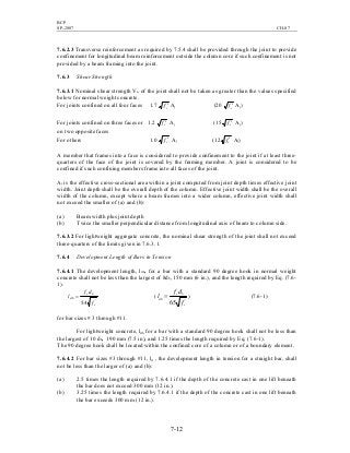 BCP
SP-2007 CH-07
7-12
7.6.2.3 Transverse reinforcement as required by 7.5.4 shall be provided through the joint to provide
confinement for longitudinal beam reinforcement outside the column core if such confinement is not
provided by a beam framing into the joint.
7.6.3 Shear Strength
7.6.3.1 Nominal shear strength Vn of the joint shall not be taken as greater than the values specified
below for normal weight concrete.
For joints confined on all four faces 1.7 cf ′ Aj (20 cf ′ Aj)
For joints confined on three faces or 1.2 cf ′ Aj (15 cf ′ Aj)
on two opposite faces
For others 1.0 cf ′ Aj (12 cf ′ Aj)
A member that frames into a face is considered to provide confinement to the joint if at least three-
quarters of the face of the joint is covered by the framing member. A joint is considered to be
confined if such confining members frame into all faces of the joint.
Aj is the effective cross-sectional area within a joint computed from joint depth times effective joint
width. Joint depth shall be the overall depth of the column. Effective joint width shall be the overall
width of the column, except where a beam frames into a wider column, effective joint width shall
not exceed the smaller of (a) and (b):
(a) Beam width plus joint depth
(b) Twice the smaller perpendicular distance from longitudinal axis of beam to column side.
7.6.3.2 For lightweight aggregate concrete, the nominal shear strength of the joint shall not exceed
three-quarters of the limits given in 7.6.3.1.
7.6.4 Development Length of Bars in Tension
7.6.4.1 The development length, ldh, for a bar with a standard 90 degree hook in normal weight
concrete shall not be less than the largest of 8db, 150 mm (6 in.), and the length required by Eq. (7.6-
1).
'
4.5 c
by
dh
f
df
l = (
'
65 c
by
dh
f
df
l = ) (7.6-1)
for bar sizes # 3 through #11.
For lightweight concrete, ldh for a bar with a standard 90 degree hook shall not be less than
the largest of 10 db, 190 mm (7.5 in), and 1.25 times the length required by Eq. (7.6-1).
The 90 degree hook shall be located within the confined core of a column or of a boundary element.
7.6.4.2 For bar sizes #3 through #11, ld , the development length in tension for a straight bar, shall
not be less than the larger of (a) and (b):
(a) 2.5 times the length required by 7.6.4.1 if the depth of the concrete cast in one lift beneath
the bar does not exceed 300 mm (12 in.).
(b) 3.25 times the length required by 7.6.4.1 if the depth of the concrete cast in one lift beneath
the bar exceeds 300 mm (12 in.).
 