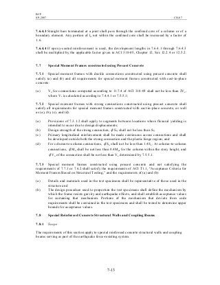 BCP
SP-2007 CH-07
7-13
7.6.4.3 Straight bars terminated at a joint shall pass through the confined core of a column or of a
boundary element. Any portion of ld not within the confined core shall be increased by a factor of
1.6.
7.6.4.4 If epoxy-coated reinforcement is used, the development lengths in 7.6.4.1 through 7.6.4.3
shall be multiplied by the applicable factor given in ACI 318-05, Chapter 12, Sec 12.2.4 or 12.5.2.
7.7 Special Moment Frames constructed using Precast Concrete
7.7.1 Special moment frames with ductile connections constructed using precast concrete shall
satisfy (a) and (b) and all requirements for special moment frames constructed with cast-in-place
concrete:
(a) Vn for connections computed according to 11.7.4 of ACI 318-05 shall not be less than 2Ve,
where Ve is calculated according to 7.4.4.1 or 7.5.5.1;
7.7.2 Special moment frames with strong connections constructed using precast concrete shall
satisfy all requirements for special moment frames constructed with cast-in-place concrete, as well
as (a), (b), (c), and (d).
(a) Provisions of 7.3.1.2 shall apply to segments between locations where flexural yielding is
intended to occur due to design displacements;
(b) Design strength of the strong connection, φ Sn, shall not be less than Se;
(c) Primary longitudinal reinforcement shall be made continuous across connections and shall
be developed outside both the strong connection and the plastic hinge region; and
(d) For column-to-column connections, φ Sn shall not be less than 1.4Se. At column-to-column
connections, φ Mn shall be not less than 0.4Mpr for the column within the story height, and
φ Vn of the connection shall be not less than Ve determined by 7.5.5.1.
7.7.3 Special moment frames constructed using precast concrete and not satisfying the
requirements of 7.7.1 or 7.6.2 shall satisfy the requirements of ACI T1.1, “Acceptance Criteria for
Moment Frames Based on Structural Testing,” and the requirements of (a) and (b):
(a) Details and materials used in the test specimens shall be representative of those used in the
structure and
(b) The design procedure used to proportion the test specimens shall define the mechanism by
which the frame resists gravity and earthquake effects, and shall establish acceptance values
for sustaining that mechanism. Portions of the mechanism that deviate from code
requirements shall be contained in the test specimens and shall be tested to determine upper
bounds for acceptance values.
7.8 Special Reinforced Concrete Structural Walls and Coupling Beams
7.8.1 Scope
The requirements of this section apply to special reinforced concrete structural walls and coupling
beams serving as part of the earthquake force-resisting system.
 