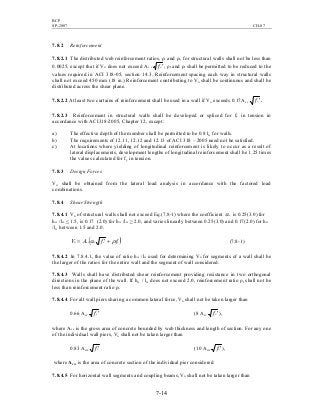 BCP
SP-2007 CH-07
7-14
7.8.2 Reinforcement
7.8.2.1 The distributed web reinforcement ratios, ρl and ρt, for structural walls shall not be less than
0.0025, except that if Vu does not exceed Ac v 'cf , ρl and ρt shall be permitted to be reduced to the
values required in ACI 318-05, section 14.3. Reinforcement spacing each way in structural walls
shall not exceed 450 mm (18 in.) Reinforcement contributing to Vn shall be continuous and shall be
distributed across the shear plane.
7.8.2.2 At least two curtains of reinforcement shall be used in a wall if Vu exceeds 0.17Ac v 'cf .
7.8.2.3 Reinforcement in structural walls shall be developed or spliced for fy in tension in
accordance with ACI318-2005, Chapter 12, except:
a) The effective depth of the member shall be permitted to be 0.8 lw for walls.
b) The requirements of 12.11, 12.12 and 12.13 of ACI 318 – 2005 need not be satisfied.
c) At locations where yielding of longitudinal reinforcement is likely to occur as a result of
lateral displacements, development lengths of longitudinal reinforcement shall be 1.25 times
the values calculated for fy in tension.
7.8.3 Design Forces
Vu shall be obtained from the lateral load analysis in accordance with the factored load
combinations.
7.8.4 Shear Strength
7.8.4.1 Vn of structural walls shall not exceed Eq.(7.8-1) where the coefficient cα is 0.25(3.0) for
hw /lw < 1.5, is 0.17 (2.0) for hw /lw > 2.0, and varies linearly between 0.25(3.0) and 0.17(2.0) for hw
/lw between 1.5 and 2.0.
( )ytcccvn ffAV ρα += ' (7.8-1)
7.8.4.2 In 7.8.4.1, the value of ratio hw /lw used for determining Vn for segments of a wall shall be
the larger of the ratios for the entire wall and the segment of wall considered.
7.8.4.3 Walls shall have distributed shear reinforcement providing resistance in two orthogonal
directions in the plane of the wall. If hw / lw does not exceed 2.0, reinforcement ratio ρl shall not be
less than reinforcement ratio ρt.
7.8.4.4 For all wall piers sharing a common lateral force, Vn shall not be taken larger than
0.66 Acv 'cf (8 Acv 'cf ),
where Acv is the gross area of concrete bounded by web thickness and length of section. For any one
of the individual wall piers, Vn shall not be taken larger than
0.83 Acw 'cf (10 Acw 'cf ),
where Acw is the area of concrete section of the individual pier considered.
7.8.4.5 For horizontal wall segments and coupling beams, Vn shall not be taken larger than
 