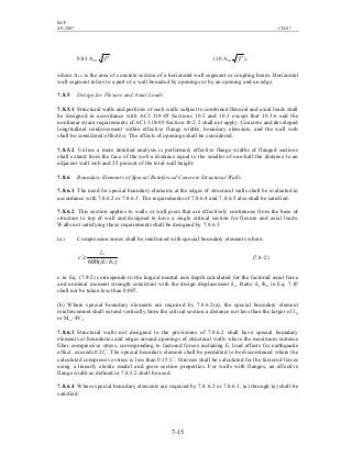BCP
SP-2007 CH-07
7-15
0.83 Acw 'cf (10 Acw 'cf ),
where Acw is the area of concrete section of a horizontal wall segment or coupling beam. Horizontal
wall segment refers to a part of a wall bounded by openings or by an opening and an edge.
7.8.5 Design for Flexure and Axial Loads
7.8.5.1 Structural walls and portions of such walls subject to combined flexural and axial loads shall
be designed in accordance with ACI 318-05 Sections 10.2 and 10.3 except that 10.3.6 and the
nonlinear strain requirements of ACI 318-05 Section 10.2.2 shall not apply. Concrete and developed
longitudinal reinforcement within effective flange widths, boundary elements, and the wall web
shall be considered effective. The effects of openings shall be considered.
7.8.5.2 Unless a more detailed analysis is performed, effective flange widths of flanged sections
shall extend from the face of the web a distance equal to the smaller of one-half the distance to an
adjacent wall web and 25 percent of the total wall height.
7.8.6 Boundary Elements of Special Reinforced Concrete Structural Walls
7.8.6.1 The need for special boundary elements at the edges of structural walls shall be evaluated in
accordance with 7.8.6.2 or 7.8.6.3. The requirements of 7.8.6.4 and 7.8.6.5 also shall be satisfied.
7.8.6.2 This section applies to walls or wall piers that are effectively continuous from the base of
structure to top of wall and designed to have a single critical section for flexure and axial loads.
Walls not satisfying these requirements shall be designed by 7.8.6.3.
(a) Compression zones shall be reinforced with special boundary elements where:
)/(600 wu
w
h
l
c
δ
≥ (7.8-2)
c in Eq. (7.8-2) corresponds to the largest neutral axis depth calculated for the factored axial force
and nominal moment strength consistent with the design displacement δu. Ratio δu /hw in Eq. 7.10
shall not be taken less than 0.007.
(b) Where special boundary elements are required by 7.8.6.2(a), the special boundary element
reinforcement shall extend vertically from the critical section a distance not less than the larger of lw
or Mu /4Vu.
7.8.6.3 Structural walls not designed to the provisions of 7.8.6.2 shall have special boundary
elements at boundaries and edges around openings of structural walls where the maximum extreme
fiber compressive stress, corresponding to factored forces including E, load effects for earthquake
effect, exceeds 0.2fc’. The special boundary element shall be permitted to be discontinued where the
calculated compressive stress is less than 0.15 fc’. Stresses shall be calculated for the factored forces
using a linearly elastic model and gross section properties. For walls with flanges, an effective
flange width as defined in 7.8.5.2 shall be used.
7.8.6.4 Where special boundary elements are required by 7.8.6.2 or 7.8.6.3, (a) through (e) shall be
satisfied:
 