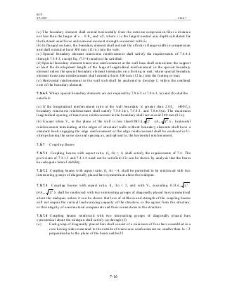 BCP
SP-2007 CH-07
7-16
(a) The boundary element shall extend horizontally from the extreme compression fiber a distance
not less than the larger of c – 0.1lw and c/2, where c is the largest neutral axis depth calculated for
the factored axial force and nominal moment strength consistent with δu;
(b) In flanged sections, the boundary element shall include the effective flange width in compression
and shall extend at least 300 mm (12 in.) into the web;
(c) Special boundary element transverse reinforcement shall satisfy the requirements of 7.4.4.1
through 7.5.4.3, except Eq. (7.5-4) need not be satisfied;
(d) Special boundary element transverse reinforcement at the wall base shall extend into the support
at least the development length of the largest longitudinal reinforcement in the special boundary
element unless the special boundary element terminates on a footing or mat, where special boundary
element transverse reinforcement shall extend at least 300 mm (12 in.) into the footing or mat;
(e) Horizontal reinforcement in the wall web shall be anchored to develop fy within the confined
core of the boundary element;
7.8.6.5 Where special boundary elements are not required by 7.8.6.2 or 7.8.6.3, (a) and (b) shall be
satisfied:
(a) If the longitudinal reinforcement ratio at the wall boundary is greater than 2.8/fy (400/fy),
boundary transverse reinforcement shall satisfy 7.5.4.1(c), 7.5.4.3, and 7.8.6.4(a). The maximum
longitudinal spacing of transverse reinforcement in the boundary shall not exceed 200 mm (8 in);
(b) Except when Vu in the plane of the wall is less than ccv fA ′083.0 (Acv 'cf ) , horizontal
reinforcement terminating at the edges of structural walls without boundary elements shall have a
standard hook engaging the edge reinforcement or the edge reinforcement shall be enclosed in U-
stirrups having the same size and spacing as, and spliced to, the horizontal reinforcement.
7.8.7 Coupling Beams
7.8.7.1 Coupling beams with aspect ratio, (ln /h) > 4, shall satisfy the requirements of 7.4. The
provisions of 7.4.1.3 and 7.4.1.4 need not be satisfied if it can be shown by analysis that the beam
has adequate lateral stability.
7.8.7.2 Coupling beams with aspect ratio, (ln /h) < 4, shall be permitted to be reinforced with two
intersecting groups of diagonally placed bars symmetrical about the midspan.
7.8.7.3 Coupling beams with aspect ratio, (ln /h) < 2, and with Vu exceeding ccw fA ′33.0
(4Acw 'cf ) shall be reinforced with two intersecting groups of diagonally placed bars symmetrical
about the midspan, unless it can be shown that loss of stiffness and strength of the coupling beams
will not impair the vertical load-carrying capacity of the structure, or the egress from the structure,
or the integrity of nonstructural components and their connections to the structure.
7.8.7.4 Coupling beams reinforced with two intersecting groups of diagonally placed bars
symmetrical about the midspan shall satisfy (a) through (f):
(a) Each group of diagonally placed bars shall consist of a minimum of four bars assembled in a
core having sides measured to the outside of transverse reinforcement no smaller than bw / 2
perpendicular to the plane of the beam and bn23
 