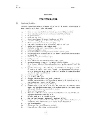 BCP
SP-2007 CH-08
8- 1
CHAPTER 8
STRUCTURALSTEEL
8.1 Symbols & Notations
Numbers in parentheses after the definition refer to the Section in either Division I or II of
these Provisions in which the symbol is first used.
Ab = Cross-sectional area of a horizontal boundary element (HBE), mm2
(in2
)
Ac = Cross-sectional area of a vertical boundary element (VBE), mm2
(in2
)
Af = Flange area, mm2
(in2
)
Ag = Gross area, mm2
(in2
)
As = Cross sectional area of the structural steel core, mm2
(in2
)
Asc = Area of the yielding segment of steel core, mm2
(in2
)
Ash = Minimum area of tie reinforcement, mm2
(in2
)
Asp = Horizontal area of the steel plate in composite shear wall, mm2
(in2
)
Ca = Ratio of required strength to available strength
Cd = Coefficient relating relative brace stiffness and curvature
Cd = Deflection amplification factor
Cr = Parameter used for determining the approximate fundamental period
D = Dead load due to the weight of the structural elements and permanent features on the
building, N (lb)
D = Outside diameter of round HSS, mm (in)
E = Earthquake load
E = Effect of horizontal and vertical earthquake-induced loads
E = Modulus of elasticity of steel, E = 200,000 MPa (29,000,000 psi)
EI = Flexural elastic stiffness of the chord members of the special segment, N-mm2
(lb-
in2
)
Fy = Specified minimum yield stress of the type of steel to be used, MPa (psi). As used in
the ANSI/AISC 360-05, “yield stress” denotes either the minimum specified yield
point (for those steels that have a yield point) or the specified yield strength (for those
steels that do not have a yield point)
Fyb = Fy of a beam, MPa (psi)
Fyc = Fy of a column, MPa (psi)
Fyh = Specified minimum yield stress of the ties, MPa (psi)
Fysc = Specified minimum yield stress of the steel core, or actual yield stress of the steel core
as determined from a coupon test, MPa (psi)
Fu = Specified minimum tensile strength, MPa (psi)
H = Height of storey, which may be taken as the distance between the centerline of floor
framing at each of the levels above and below, or the distance between the top of floor
slabs at each of the levels above and below, mm (in)
I = Moment of inertia, mm4
(in4
)
Ic = Moment of inertia of a vertical boundary element (VBE) taken perpendicular to the
direction of the web plate line, mm4
(in4
)
K = Effective length factor for prismatic member
L = Live load due to occupancy and moveable equipment, kN (lbs)
Lb = Length between points which are either braced against lateral displacement of
compression flange or braced against twist of the cross section, mm (in)
Lb = Link length, mm (in)
Lcf = Clear distance between VBE flanges, mm (in)
Lh = Distance between plastic hinge locations, mm (in)
 