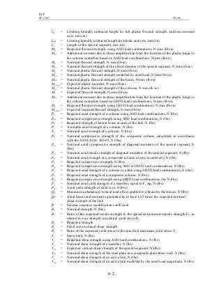BCP
SP-2007 CH-08
8- 2
Lp = Limiting laterally unbraced length for full plastic flexural strength, uniform moment
case, mm (in)
Lpd = Limiting laterally unbraced length for plastic analysis, mm (in)
Ls = Length of the special segment, mm (in)
Ma = Required flexural strength, using ASD load combinations, N-mm (lb-in)
Mav = Additional moment due to shear amplification from the location of the plastic hinge to
the column centerline based on ASD load combinations, N-mm (lb-in)
Mn = Nominal flexural strength, N-mm (lb-in)
Mnc = Nominal flexural strength of the chord member of the special segment, N-mm (lb-in)
Mp = Nominal plastic flexural strength, N-mm (lb-in)
Mpa = Nominal plastic flexural strength modified by axial load, N-mm (lb-in)
Mpb = Nominal plastic flexural strength of the beam, N-mm (lb-in)
Mp,exp = Expected plastic moment, N-mm (lb-in)
Mpc = Nominal plastic flexural strength of the column, N-mm (lb-in)
Mr = Expected flexural strength, N-mm (lb-in)
Muv = Additional moment due to shear amplification from the location of the plastic hinge to
the column centerline based on LRFD load combinations, N-mm (lb-in)
Mu = Required flexural strength, using LRFD load combinations, N-mm (lb-in)
Mu,exp = Expected required flexural strength, N-mm (lb-in)
Pa = Required axial strength of a column using ASD load combinations, N (lbs)
Pac = Required compressive strength using ASD load combinations, N (lbs)
Pb = Required strength of lateral brace at ends of the link, N (lbs)
Pc = Available axial strength of a column, N (lbs)
Pn = Nominal axial strength of a column, N (lbs)
Pn = Nominal compressive strength of the composite column calculated in accordance
with the ANSI/AISC 360-05, N (lbs)
Pnc = Nominal axial compressive strength of diagonal members of the special segment, N
(lbs)
Pnt = Nominal axial tensile strength of diagonal members of the special segment, N (lbs)
Po = Nominal axial strength of a composite column at zero eccentricity, N (lbs)
Pr = Required compressive strength, N (lbs)
Prc = Required compressive strength using ASD or LRFD load combinations, N (lbs)
Pu = Required axial strength of a column or a link using LRFD load combinations, N (lbs)
Pu = Required axial strength of a composite column, N (lbs)
Puc = Required compressive strength using LRFD load combinations, lbs N (lbs)
Py = Nominal axial yield strength of a member, equal to Fy Ag, N (lbs)
Pysc = Axial yield strength of steel core, N (lbs)
Qb = Maximum unbalanced vertical load effect applied to a beam by the braces, N (lbs)
Q1 = Axial forces and moments generated by at least 1.25 times the expected nominal
shear strength of the link
R = Seismic response modification coefficient
Rn = Nominal strength, N (lbs)
Rt = Ratio of the expected tensile strength to the specified minimum tensile strength Fu, as
related to over strength in material yield stress Ry
Ru = Required strength
Rv = Panel zone nominal shear strength
Ry = Ratio of the expected yield stress to the specified minimum yield stress, Fy
S = Snow load, N (lbs)
Va = Required shear strength using ASD load combinations, N (lbs)
Vn = Nominal shear strength of a member, N (lbs)
Vne = Expected vertical shear strength of the special segment, N (lbs)
Vns = Nominal shear strength of the steel plate in a composite plate shear wall, N (lbs)
Vp = Nominal shear strength of an active link, N (lbs)
Vpa = Nominal shear strength of an active link modified by the axial load magnitude, N (lbs)
 
