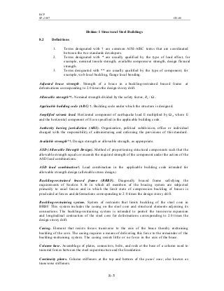 BCP
SP-2007 CH-08
8- 5
Division-I Structural Steel Buildings
8.2 Definitions
1. Terms designated with † are common AISI-AISC terms that are coordinated
between the two standards developers.
2. Terms designated with * are usually qualified by the type of load effect, for
example, nominal tensile strength, available compressive strength, design flexural
strength.
3. Terms designated with ** are usually qualified by the type of component, for
example, web local buckling, flange local bending.
Adjusted brace strength. Strength of a brace in a buckling-restrained braced frame at
deformations corresponding to 2.0 times the design storey drift.
Allowable strength*†. Nominal strength divided by the safety factor, Rn / Ω.
Applicable building code (ABC) †. Building code under which the structure is designed.
Amplified seismic load. Horizontal component of earthquake load E multiplied by Ωo, where E
and the horizontal component of E are specified in the applicable building code.
Authority having jurisdiction (AHJ). Organization, political subdivision, office or individual
charged with the responsibility of administering and enforcing the provisions of this standard.
Available strength*†. Design strength or allowable strength, as appropriate.
ASD (Allowable Strength Design). Method of proportioning structural components such that the
allowable strength equals or exceeds the required strength of the component under the action of the
ASD load combinations.
ASD load combination†. Load combination in the applicable building code intended for
allowable strength design (allowable stress design).
Buckling-restrained braced frame (BRBF). Diagonally braced frame safisfying the
requirements of Section 8.16 in which all members of the bracing system are subjected
primarily to axial forces and in which the limit state of compression buckling of braces is
precluded at forces and deformations corresponding to 2.0 times the design storey drift.
Buckling-restraining system. System of restraints that limits buckling of the steel core in
BRBF. This system includes the casing on the steel core and structural elements adjoining its
connections. The buckling-restraining system is intended to permit the transverse expansion
and longitudinal contraction of the steel core for deformations corresponding to 2.0 times the
design storey drift.
Casing. Element that resists forces transverse to the axis of the brace thereby restraining
buckling of the core. The casing requires a means of delivering this force to the remainder of the
buckling-restraining system. The casing resists little or no force in the axis of the brace.
Column base. Assemblage of plates, connectors, bolts, and rods at the base of a column used to
transmit forces between the steel superstructure and the foundation.
Continuity plates. Column stiffeners at the top and bottom of the panel zone; also known as
transverse stiffeners.
 
