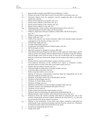 BCP
SP-2007 CH-08
8- 3
Vu = Required shear strength using LRFD load combinations, N (lbs)
Ycon = Distance from top of steel beam to top of concrete slab or encasement, mm (in)
YPNA = Maximum distance from the maximum concrete compression fiber to the plastic
neutral axis, mm (in)
Z = Plastic section modulus of a member, mm3
(in3
)
Zb = Plastic section modulus of the beam, mm3
(in3
)
Zc = Plastic section modulus of the column, mm3
(in3
)
Zx = Plastic section modulus x-axis, mm3
(in3
)
ZRBS = Minimum plastic section modulus at the reduced beam section, mm3
(in3
)
a = Angle that diagonal members make with the horizontal
b = Width of compression element as defined in ANSI/AISC 360-05 Section B4.1,
mm3
(in3
)
bcf = Width of column flange, mm3
(in3
)
bf = Flange width, mm3
(in3
)
bw = Width of the concrete cross-section minus the width of the structural shape measured
perpendicular to the direction of shear, mm3
(in3
)
d = Overall beam depth, mm (in)
dc = Overall column depth, mm (in)
dz = Overall panel zone depth between continuity plates, mm (in)
e = EBF link length, mm (in)
fc
’
= Specified compressive strength of concrete, MPa (psi)
h = Clear distance between flanges less the fillet or corner radius for rolled shapes; and for
built-up sections, the distance between adjacent lines of fasteners or the clear distance
between flanges when welds are used; for tees, the overall depth; and for rectangular
HSS, the clear distance between the flanges less the inside corner radius on each side,
mm (in)
h = Distance between horizontal boundary element centerlines, mm (in)
hcc = Cross-sectional dimension of the confined core region in composite columns
measured center-to-center of the transverse reinforcement, mm (in)
ho = Distance between flange centroids, mm (in)
l = Unbraced length of compression or bracing member, mm (in)
r = Governing radius of gyration, mm (in)
ry = Radius of gyration about y-axis, mm (in)
s = Spacing of transverse reinforcement measured along the longitudinal axis of the
structural composite member, mm (in)
t = Thickness of element column web or doubler plate, mm (in)
tbf = Thickness of beam flange, mm (in)
tcf = Thickness of column flange, mm (in)
tf = Thickness of flange, mm (in)
tmin = Minimum wall thickness of concrete-filled rectangular HSS, mm (in)
tp = Thickness of panel zone including doubler plates, mm (in)
tw = Thickness of web, mm (in)
wz = Width of panel zone between column flanges, mm (in)
x = Parameter used for determining the approximate fundamental period
zb = Minimum plastic section modulus at the reduced beam section, mm3
(in3
)
ΣMpc = Moment at beam and column centerline determined by projecting the sum of the
nominal column plastic moment strength, reduced by the axial stress Puc /Ag, from the
top and bottom of the beam moment connection
ΣMpb = Moment at the intersection of the beam and column centerlines determined by
projecting the beam maximum developed moments from the column face. Maximum
developed moments shall be determined from test results
β = Compression strength adjustment factor
∆ = Design storey drift
 