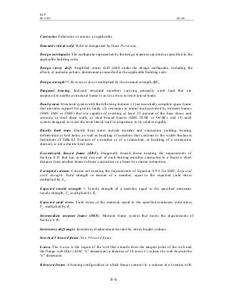 BCP
SP-2007 CH-08
8- 6
Contractor. Fabricator or erector, as applicable.
Demand critical weld. Weld so designated by these Provisions.
Design earthquake. The earthquake represented by the design response spectrum as specified in the
applicable building code.
Design storey drift. Amplified storey drift (drift under the design earthquake, including the
effects of inelastic action), determined as specified in the applicable building code.
Design strength*†. Resistance factor multiplied by the nominal strength, φRn.
Diagonal bracing. Inclined structural members carrying primarily axial load that are
employed to enable a structural frame to act as a truss to resist lateral loads.
Dual system. Structural system with the following features: (1) an essentially complete space frame
that provides support for gravity loads; (2) resistance to lateral load provided by moment frames
(SMF, IMF or OMF) that are capable of resisting at least 25 percent of the base shear, and
concrete or steel shear walls, or steel braced frames (EBF, SCBF or OCBF); and (3) each
system designed to resist the total lateral load in proportion to its relative rigidity.
Ductile limit state. Ductile limit states include member and connection yielding, bearing
deformation at bolt holes, as well as buckling of members that conform to the width- thickness
limitations of Table 8.2. Fracture of a member or of a connection, or buckling of a connection
element, is not a ductile limit state.
Eccentrically braced frame (EBF). Diagonally braced frame meeting the requirements of
Section 8.15 that has at least one end of each bracing member connected to a beam a short
distance from another beam-to-brace connection or a beam-to-column connection.
Exempted column. Column not meeting the requirements of Equation 8.9-3 for SMF. Expected
yield strength. Yield strength in tension of a member, equal to the expected yield stress
multiplied by Ag.
Expected tensile strength *. Tensile strength of a member, equal to the specified minimum
tensile strength, Fu, multiplied by Rt.
Expected yield stress. Yield stress of the material, equal to the specified minimum yield stress,
Fy, multiplied by Ry .
Intermediate moment frame (IMF). Moment frame system that meets the requirements of
Section 8.10.
Interstorey drift angle. Interstorey displacement divided by storey height, radians.
Inverted-V-braced frame. See V-braced frame.
k-area. The k-area is the region of the web that extends from the tangent point of the web and
the flange-web fillet (AISC “k” dimension) a distance of 38 mm (1½ in)into the web beyond the
“k” dimension.
K-braced frame. A bracing configuration in which braces connect to a column at a location with
 