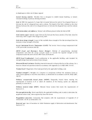 BCP
SP-2007 CH-08
8- 7
no diaphragm or other out-of-plane support.
Lateral bracing member. Member that is designed to inhibit lateral buckling or lateral-
torsional buckling of primary framing members.
Link. In EBF, the segment of a beam that is located between the ends of two diagonal braces or
between the end of a diagonal brace and a column. The length of the link is defined as the clear
distance between the ends of two diagonal braces or between the diagonal brace and the column
face.
Link intermediate web stiffeners. Vertical web stiffeners placed within the link in EBF.
Link rotation angle. Inelastic angle between the link and the beam outside of the link when the
total storey drift is equal to the design storey drift.
Link shear design strength. Lesser of the available shear strength of the link developed from the
moment or shear strength of the link.
Lowest Anticipated Service Temperature (LAST). The lowest 1-hour average temperature with
a 100-year mean recurrence interval.
LRFD (Load and Resistance Factor Design)†. Method of proportioning structural
components such that the design strength equals or exceeds the required strength of the
component under the action of the LRFD load combinations.
LRFD Load Combination†. Load combination in the applicable building code intended for
strength design (load and resistance factor design).
Measured flexural resistance. Bending moment measured in a beam at the face of the column, for a
beam-to-column test specimen tested in accordance with Appendix S of ANSI/AISC 341-05.
Nominal load†. Magnitude of the load specified by the applicable building code.
Nominal strength*†. Strength of a structure or component (without the resistance factor or
safety factor applied) to resist the load effects, as determined in accordance with the ANSI/AISC
360-05.
Ordinary concentrically braced frame (OCBF). Diagonally braced frame meeting the
requirements of Section 8.14 in which all members of the bracing system are subjected
primarily to axial forces.
Ordinary moment frame (OMF). Moment frame system that meets the requirements of
Section 8.11.
Overstrength factor, Ωo. Factor specified by the applicable building code in order to determine the
amplified seismic load, where required by these Provisions.
Prequalified connection. Connection that complies with the requirements of Appendix P of
ANSI/AISC 341-05 or ANSI/AISC 358.
Protected zone. Area of members in which limitations apply to fabrication and attachments. See
Section 8.7.4.
 