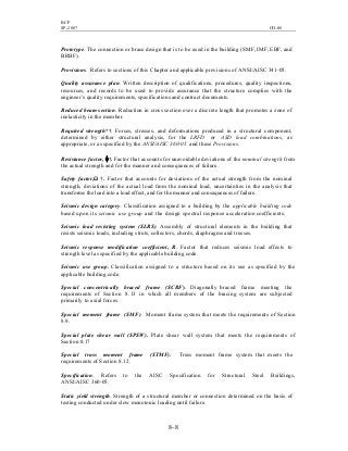 BCP
SP-2007 CH-08
8- 8
Prototype. The connection or brace design that is to be used in the building (SMF, IMF, EBF, and
BRBF).
Provisions. Refers to sections of this Chapter and applicable provisions of ANSI/AISC 341-05.
Quality assurance plan. Written description of qualifications, procedures, quality inspections,
resources, and records to be used to provide assurance that the structure complies with the
engineer’s quality requirements, specifications and contract documents.
Reduced beam section. Reduction in cross section over a discrete length that promotes a zone of
inelasticity in the member.
Required strength*†. Forces, stresses, and deformations produced in a structural component,
determined by either structural analysis, for the LRFD or ASD load combinations, as
appropriate, or as specified by the ANSI/AISC 360-05 and these Provisions.
Resistance factor, φ†. Factor that accounts for unavoidable deviations of the nominal strength from
the actual strength and for the manner and consequences of failure.
Safety factor,Ω †. Factor that accounts for deviations of the actual strength from the nominal
strength, deviations of the actual load from the nominal load, uncertainties in the analysis that
transforms the load into a load effect, and for the manner and consequences of failure.
Seismic design category. Classification assigned to a building by the applicable building code
based upon its seismic use group and the design spectral response acceleration coefficients.
Seismic load resisting system (SLRS). Assembly of structural elements in the building that
resists seismic loads, including struts, collectors, chords, diaphragms and trusses.
Seismic response modification coefficient, R. Factor that reduces seismic load effects to
strength level as specified by the applicable building code.
Seismic use group. Classification assigned to a structure based on its use as specified by the
applicable building code.
Special concentrically braced frame (SCBF). Diagonally braced frame meeting the
requirements of Section 8.13 in which all members of the bracing system are subjected
primarily to axial forces.
Special moment frame (SMF). Moment frame system that meets the requirements of Section
8.9.
Special plate shear wall (SPSW). Plate shear wall system that meets the requirements of
Section 8.17
Special truss moment frame (STMF). Truss moment frame system that meets the
requirements of Section 8.12.
Specification. Refers to the AISC Specification for Structural Steel Buildings,
ANSI/AISC 360-05.
Static yield strength. Strength of a structural member or connection determined on the basis of
testing conducted under slow monotonic loading until failure.
 