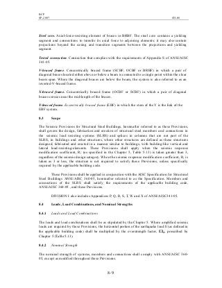 BCP
SP-2007 CH-08
8- 9
Steel core. Axial-force-resisting element of braces in BRBF. The steel core contains a yielding
segment and connections to transfer its axial force to adjoining elements; it may also contain
projections beyond the casing and transition segments between the projections and yielding
segment.
Tested connection. Connection that complies with the requirements of Appendix S of ANSI/AISC
341-05.
V-braced frame. Concentrically braced frame (SCBF, OCBF or BRBF) in which a pair of
diagonal braces located either above or below a beam is connected to a single point within the clear
beam span. Where the diagonal braces are below the beam, the system is also referred to as an
inverted-V-braced frame.
X-braced frame. Concentrically braced frame (OCBF or SCBF) in which a pair of diagonal
braces crosses near the mid-length of the braces.
Y-braced frame. Eccentrically braced frame (EBF) in which the stem of the Y is the link of the
EBF system.
8.3 Scope
The Seismic Provisions for Structural Steel Buildings, hereinafter referred to as these Provisions,
shall govern the design, fabrication and erection of structural steel members and connections in
the seismic load resisting systems (SLRS) and splices in columns that are not part of the
SLRS, in buildings and other structures, where other structures are defined as those structures
designed, fabricated and erected in a manner similar to buildings, with building-like vertical and
lateral load-resisting-elements. These Provisions shall apply when the seismic response
modification coefficient, R, (as specified in the Chapter 5, Table 5.13) is taken greater than 3,
regardless of the seismic design category. When the seismic response modification coefficient, R, is
taken as 3 or less, the structure is not required to satisfy these Provisions, unless specifically
required by the applicable building code.
These Provisions shall be applied in conjunction with the AISC Specification for Structural
Steel Buildings ANSI/AISC 360-05, hereinafter referred to as the Specification. Members and
connections of the SLRS shall satisfy the requirements of the applicable building code,
ANSI/AISC 360-05 , and these Provisions.
DIVISION I also includes Appendices P, Q, R, S, T, W and X of ANSI/AISC341-05.
8.4 Loads, Load Combinations, and Nominal Strengths
8.4.1 Loads and Load Combinations
The loads and load combinations shall be as stipulated by the Chapter 5. Where amplified seismic
loads are required by these Provisions, the horizontal portion of the earthquake load E (as defined in
the applicable building code) shall be multiplied by the overstrength factor, Ωo, prescribed by
Chapter 5 (Table 5.13).
8.4.2 Nominal Strength
The nominal strength of systems, members and connections shall comply with ANSI/AISC 360-
05, except as modified throughout these Provisions.
 