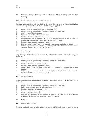 BCP
SP-2007 CH-08
8- 10
8.5 Structural Design Drawings and Specifications, Shop Drawings, and Erection
Drawings
8.5.1 Structural Design Drawings and Specifications
Structural design drawings and specifications shall show the work to be performed, and include
items required by ANSI/AISC 360-05 and the following, as applicable:
1. Designation of the seismic load resisting system (SLRS)
2. Designation of the members and connections that are part of the SLRS
3. Configuration of the connections
4. Connection material specifications and sizes
5. Locations of demand critical welds
6. Lowest anticipated service temperature (LAST) of the steel structure, if the structure is not
enclosed and maintained at a temperature of 10°C (50°F) or higher
7. Locations and dimensions of protected zones
8. Locations where gusset plates are to be detailed to accommodate inelastic rotation
9. Welding requirements as specified in Appendix W, Section W2.1 of Seismic Provisions for
Structural Steel buildings ANSI/AISC 341-05.
8.5.2 Shop Drawings
Shop drawings shall include items required by ANSI/AISC 360-05 and the following, as
applicable:
1. Designation of the members and connections that are part of the SLRS
2. Connection material specifications
3. Locations of demand critical shop welds
4. Locations and dimensions of protected zones
5. Gusset plates drawn to scale when they are detailed to accommodate inelastic
rotation
6. Welding requirements as specified in Appendix W, Section W2.2 of Seismic Provisions for
Structural Steel buildings ANSI/AISC 341-05.
8.5.3 Erection Drawings
Erection drawings shall include items required by ANSI/AISC 360-05 and the following, as
applicable:
1. Designation of the members and connections that are part of the SLRS
2. Field connection material specifications and sizes
3. Locations of demand critical field welds
4. Locations and dimensions of protected zones
5. Locations of pretensioned bolts
6. Field welding requirements as specified in Appendix W, Section W2.3 of Seismic
Provisions for Structural Steel buildings ANSI/AISC 341-05
8.6 Materials
8.6.1 Material Specifications
Structural steel used in the seismic load resisting system (SLRS) shall meet the requirements of
 