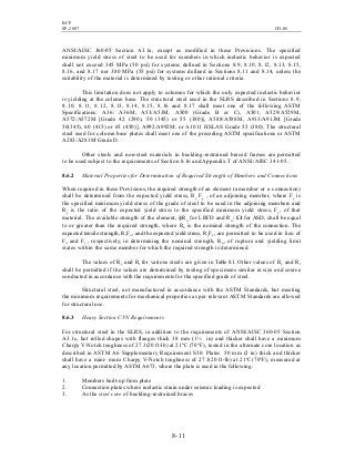 BCP
SP-2007 CH-08
8- 11
ANSI/AISC 360-05 Section A3.1a, except as modified in these Provisions. The specified
minimum yield stress of steel to be used for members in which inelastic behavior is expected
shall not exceed 345 MPa (50 psi) for systems defined in Sections 8.9, 8.10, 8.12, 8.13, 8.15,
8.16, and 8.17 nor 380 MPa (55 psi) for systems defined in Sections 8.11 and 8.14, unless the
suitability of the material is determined by testing or other rational criteria.
This limitation does not apply to columns for which the only expected inelastic behavior
is yielding at the column base. The structural steel used in the SLRS described in Sections 8.9,
8.10, 8.11, 8.12, 8.13, 8.14, 8.15, 8.16 and 8.17 shall meet one of the following ASTM
Specifications: A36/ A36M, A53/A53M, A500 (Grade B or C), A501, A529/A529M,
A572/A572M [Grade 42 (290), 50 (345) or 55 (380)], A588/A588M, A913/A913M [Grade
50(345), 60 (415) or 65 (450)], A992/A992M, or A1011 HSLAS Grade 55 (380). The structural
steel used for column base plates shall meet one of the preceding ASTM specifications or ASTM
A283/A283M Grade D.
Other steels and non-steel materials in buckling-restrained braced frames are permitted
to be used subject to the requirements of Section 8.16 and Appendix T of ANSI/AISC 341-05.
8.6.2 Material Properties for Determination of Required Strength of Members and Connections
When required in these Provisions, the required strength of an element (a member or a connection)
shall be determined from the expected yield stress, Ry Fy , of an adjoining member, where Fy is
the specified minimum yield stress of the grade of steel to be used in the adjoining members and
Ry is the ratio of the expected yield stress to the specified minimum yield stress, Fy, of that
material. The available strength of the element, фRn for LRFD and Rn / Ω for ASD, shall be equal
to or greater than the required strength, where Rn is the nominal strength of the connection. The
expected tensile strength, RtFu , and the expected yield stress, RyFy, are permitted to be used in lieu of
Fu and Fy , respectively, in determining the nominal strength, Rn, of rupture and yielding limit
states within the same member for which the required strength is determined.
The values of Ry and Rt for various steels are given in Table 8.1. Other values of Ry and Rt
shall be permitted if the values are determined by testing of specimens similar in size and source
conducted in accordance with the requirements for the specified grade of steel.
Structural steel, not manufactured in accordance with the ASTM Standards, but meeting
the minimum requirements for mechanical properties as per relevant ASTM Standards are allowed
for structural use.
8.6.3 Heavy Section CVN Requirements
For structural steel in the SLRS, in addition to the requirements of ANSI/AISC 360-05 Section
A3.1c, hot rolled shapes with flanges thick 38 mm (1½ in) and thicker shall have a minimum
Charpy V-Notch toughness of 27 J(20 ft-lb) at 21o
C (70°F), tested in the alternate core location as
described in ASTM A6 Supplementary Requirement S30. Plates 50 mm (2 in) thick and thicker
shall have a mini- mum Charpy V-Notch toughness of 27 J(20 ft-lb) at 21o
C(70°F), measured at
any location permitted by ASTM A673, where the plate is used in the following:
1. Members built-up from plate
2. Connection plates where inelastic strain under seismic loading is expected
3. As the steel core of buckling-restrained braces
 