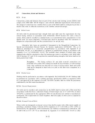 BCP
SP-2007 CH-08
8- 12
8.7 Connections, Joints and Fasteners
8.7.1 Scope
Connections, joints and fasteners that are part of the seismic load resisting system (SLRS) shall
comply with ANSI/AISC 360-05 Chapter J, and with the additional requirements of this Section.
The design of connections for a member that is a part of the SLRS shall be configured such that a
ductile limit state in either the connection or the member controls the design.
8.7.2 Bolted Joints
All bolts shall be pretensioned high strength bolts and shall meet the requirements for slip-
critical faying surfaces in accordance with ANSI/AISC 360-05 Section J3.8 with a Class A
surface. Bolts shall be installed in standard holes or in shortslotted holes perpendicular to the
applied load. For brace diagonals, oversized holes shall be permitted when the connection is
designed as a slip-critical joint, and the oversized hole is in one ply only.
Alternative hole types are permitted if designated in the Prequalified Connections for
Special and Intermediate Moment Frames for Seismic Applications (ANSI/AISC 358), or if
otherwise determined in a connection prequalification in accordance with Appendix P of
ANSI/AISC 341-05, or if determined in a program of qualification testing in accordance with
Appendix S or T of ANSI/AISC 341-05. The available shear strength of bolted joints using
standard holes shall be calculated as that for bearing-type joints in accordance with ANSI/AISC
360-05 Sections J3.7 and J3.10, except that the nominal bearing strength at bolt holes shall not be
taken greater than 2.4dtFu.
Exception: The faying surfaces for end plate moment connections are
permitted to be coated with coatings not tested for slip resistance, or with coatings
with a slip coefficient less than that of a Class A faying surface. Bolts and welds
shall not be designed to share force in a joint or the same force component in a
connection.
8.7.3 Welded Joints
Welding shall be performed in accordance with Appendix WofANSI/AISC 341-05. Welding shall
be performed in accordance with a welding procedure specification (WPS) as required in AWS
D1.1 and approved by the engineer of record. The WPS variables shall be within the parameters
established by the filler metal manufacturer.
8.7.3.1 General Requirements
All welds used in members and connections in the SLRS shall be made with a filler metal that
can produce welds that have a minimum Charpy V-Notch tough- ness of 27 J(20 ft-lb) at minus
18°C(0°F), as determined by the appropriate AWS A5 classification test method or manufacturer
certification. This requirement for notch toughness shall also apply in other cases as required in
these Provisions.
8.7.3.2 Demand Critical Welds
Where welds are designated as demand critical, they shall be made with a filler metal capable of
providing a minimum Charpy V-Notch (CVN) toughness of 27 J (20 ft-lb) at 29°C (20°F) as
determined by the appropriate AWS classification test method or manufacturer certification, and
54 J(40 ft-lb) at 21°C (70 °F) as determined by Appendix X of ANSI/AISC 341-05 or other
 