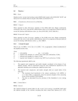 BCP
SP-2007 CH-08
8- 14
8.8 Members
8.8.1 Scope
Members in the seismic load resisting system (SLRS) shall comply with ANSI/AISC 360-05 and
Section 8.8. For columns that are not part of the SLRS, see Section 8.8.4.2.
8.8.2 Classification of Sections for Local Buckling
8.8.2.1 Compact
When required by these Provisions, members of the SLRS shall have flanges continuously
connected to the web or webs and the width-thickness ratios of its compression elements shall not
exceed the limiting width-thickness ratios, λp, from ANSI/AISC 360-05 Table B4.1.
8.8.2.2 Seismically Compact
When required by these Provisions, members of the SLRS must have flanges continuously
connected to the web or webs and the width-thickness ratios of its compression elements shall not
exceed the limiting width-thickness ratios, λps, from Table8.2.
8.8.3 Column Strength
When Pu /фc Pn (LRFD) > 0.4 or Ωc Pa /Pn (ASD) > 0.4, as appropriate, without consideration of
the amplified seismic load,
where
фc = 0.90 (LRFD) Ωc = 1.67 (ASD)
Pa = required axial strength of a column using ASD load combinations, N (lbs)
Pn = nominal axial strength of a column, N (lbs)
Pu = required axial strength of a column using LRFD load combinations, N (lbs)
The following requirements shall be met:
1. The required axial compressive and tensile strength, considered in the absence of any
applied moment, shall be determined using the load combinations stipulated by the
applicable building code including the amplified seismic load.
2. The required axial compressive and tensile strength shall not exceed either of the
following:
a. The maximum load transferred to the column considering 1.1Ry (LRFD) or
(1.1/1.5)Ry (ASD), as appropriate, times the nominal strengths of the connecting
beam or brace elements of the building.
b. The limit as determined from the resistance of the foundation to over- turning
uplift.
8.8.4 Column Splices
8.8.4.1 General
The required strength of column splices in the seismic load resisting system(SLRS) shall equal
the required strength of the columns, including that deter- mined from Sections 8.8.3, 8.9.9,
 