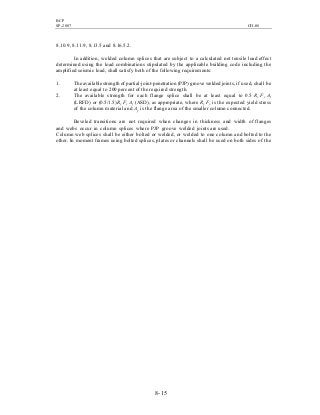 BCP
SP-2007 CH-08
8- 15
8.10.9, 8.11.9, 8.13.5 and 8.16.5.2.
In addition, welded column splices that are subject to a calculated net tensile load effect
determined using the load combinations stipulated by the applicable building code including the
amplified seismic load, shall satisfy both of the following requirements:
1. The available strength of partial-joint-penetration (PJP) groove welded joints, if used, shall be
at least equal to 200 percent of the required strength.
2. The available strength for each flange splice shall be at least equal to 0.5 Ry Fy Af
(LRFD) or (0.5/1.5)Ry Fy Af (ASD), as appropriate, where Ry Fy is the expected yield stress
of the column material and Af is the flange area of the smaller column connected.
Beveled transitions are not required when changes in thickness and width of flanges
and webs occur in column splices where PJP groove welded joints are used.
Column web splices shall be either bolted or welded, or welded to one column and bolted to the
other. In moment frames using bolted splices, plates or channels shall be used on both sides of the
 