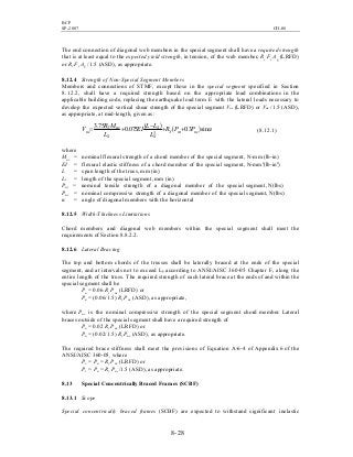 BCP
SP-2007 CH-08
8- 28
The end connection of diagonal web members in the special segment shall have a required strength
that is at least equal to the expected yield strength, in tension, of the web member, Ry Fy Ag (LRFD)
or RyFy Ag / 1.5 (ASD), as appropriate.
8.12.4 Strength of Non-Special Segment Members
Members and connections of STMF, except those in the special segment specified in Section
8.12.2, shall have a required strength based on the appropriate load combinations in the
applicable building code, replacing the earthquake load term E with the lateral loads necessary to
develop the expected vertical shear strength of the special segment Vne (LRFD) or Vne /1.5 (ASD),
as appropriate, at mid-length, given as:
( ) ( ) αsin3.0075.0
75.3
3 ncntY
S
S
S
ncY
nc PPR
L
LL
EI
L
MR
V ++
−
+= (8.12.1)
where
Mnc = nominal flexural strength of a chord member of the special segment, N-mm (lb-in)
EI = flexural elastic stiffness of a chord member of the special segment, N-mm2
(lb-in2
)
L = span length of the truss, mm (in)
Ls = length of the special segment, mm (in)
Pnt = nominal tensile strength of a diagonal member of the special segment, N(lbs)
Pnc = nominal compressive strength of a diagonal member of the special segment, N(lbs)
α = angle of diagonal members with the horizontal
8.12.5 Width-Thickness Limitations
Chord members and diagonal web members within the special segment shall meet the
requirements of Section 8.8.2.2.
8.12.6 Lateral Bracing
The top and bottom chords of the trusses shall be laterally braced at the ends of the special
segment, and at intervals not to exceed Lp according to ANSI/AISC 360-05 Chapter F, along the
entire length of the truss. The required strength of each lateral brace at the ends of and within the
special segment shall be
Pu = 0.06 Ry Pnc (LRFD) or
Pa = (0.06/1.5) Ry Pnc (ASD), as appropriate,
where Pnc is the nominal compressive strength of the special segment chord member. Lateral
braces outside of the special segment shall have a required strength of
Pu = 0.02 Ry Pnc (LRFD) or
Pa = (0.02/1.5) Ry Pnc (ASD), as appropriate.
The required brace stiffness shall meet the provisions of Equation A-6-4 of Appendix 6 of the
ANSI/AISC 360-05, where
Pr = Pu = Ry Pnc (LRFD) or
Pr = Pa = Ry Pnc/1.5 (ASD), as appropriate.
8.13 Special Concentrically Braced Frames (SCBF)
8.13.1 Scope
Special concentrically braced frames (SCBF) are expected to withstand significant inelastic
 