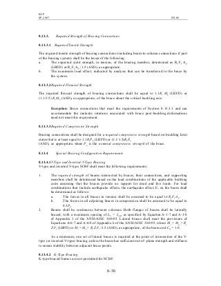 BCP
SP-2007 CH-08
8- 30
8.13.3. Required Strength of Bracing Connections
8.13.3.1 RequiredTensile Strength
The required tensile strength of bracing connections (including beam-to-column connections if part
of the bracing system) shall be the lesser of the following:
a. The expected yield strength, in tension, of the bracing member, determined as Ry Fy Ag
(LRFD) or RyFyAg /1.5 (ASD), as appropriate.
b. The maximum load effect, indicated by analysis that can be transferred to the brace by
the system.
8.13.3.2Required Flexural Strength
The required flexural strength of bracing connections shall be equal to 1.1Ry Mp (LRFD) or
(1.1/1.5) Ry Mp (ASD), as appropriate, of the brace about the critical buckling axis.
Exception: Brace connections that meet the requirements of Section 8.13.3.1 and can
accommodate the inelastic rotations associated with brace post-buckling deformations
need not meet this requirement.
8.13.3.3Required Compressive Strength
Bracing connections shall be designed for a required compressive strength based on buckling limit
states that is at least equal to 1.1RyPn (LRFD) or (1.1/1.5)RyPn
(ASD), as appropriate, where Pn is the nominal compressive strength of the brace.
8.13.4 Special Bracing Configuration Requirements
8.13.4.1V-Type and Inverted-V-Type Bracing
V-type and inverted V-type SCBF shall meet the following requirements:
1. The required strength of beams intersected by braces, their connections, and supporting
members shall be determined based on the load combinations of the applicable building
code assuming that the braces provide no support for dead and live loads. For load
combinations that include earthquake effects, the earthquake effect, E, on the beam shall
be determined as follows:
a. The forces in all braces in tension shall be assumed to be equal to Ry Fy Ag.
b. The forces in all adjoining braces in compression shall be assumed to be equal to
0.3Pn.
2. Beams shall be continuous between columns. Both flanges of beams shall be laterally
braced, with a maximum spacing of Lb = Lpd, as specified by Equation A-1-7 and A-1-8
of Appendix 1 of the ANSI/AISC 360-05. Lateral braces shall meet the provisions of
Equations A-6-7 and A-6-8 of Appendix 6 of the ANSI/AISC 360-05, where Mr = Mu = Ry
Z Fy (LRFD) or Mr = Ma = Ry Z Fy/1.5 (ASD), as appropriate, of the beam and Cd = 1.0.
As a minimum, one set of lateral braces is required at the point of intersection of the V-
type (or inverted V-type) bracing, unless the beam has sufficient out-of- plane strength and stiffness
to ensure stability between adjacent brace points.
8.13.4.2 K-Type Bracing
K-type braced frames are not permitted for SCBF.
 