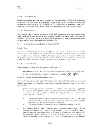 BCP
SP-2007 CH-08
8- 31
8.13.5 Column Splices
In addition to meeting the requirements in Section 8.8.4, column splices in SCBF shall be designed
to develop 50 percent of the lesser available flexural strength of the connected members. The
required shear strength shall be ∑Mpc /H (LRFD) or ∑Mpc /1.5H (ASD), as appropriate, where ∑Mpc
is the sum of the nominal plastic flexural strengths of the columns above and below the splice.
8.13.6 Protected Zone
The protected zone of bracing members in SCBF shall include the center one- quarter of the
brace length, and a zone adjacent to each connection equal to the brace depth in the plane of
buckling. The protected zone of SCBF shall include elements that connect braces to beams and
columns and shall satisfy the requirements of Section 8.7.4.
8.14 Ordinary Concentrically Braced Frames (OCBF)
8.14.1 Scope
Ordinary concentrically braced frames (OCBF) are expected to withstand limited inelastic
deformations in their members and connections when subjected to the forces resulting from the
motions of the design earthquake. OCBF shall meet the requirements in this Section. OCBF above
the isolation system in seismically isolated structures shall meet the requirements of Sections
8.14.4 and 8.14.5 and need not meet the requirements of Sections 8.14.2 and 8.14.3.
8.14.2 Bracing Members
Bracing members shall meet the requirements of Section 8.8.2.2.
Exception: HSS braces that are filled with concrete need not comply with this provision.
Bracing members in K, V, or inverted-V configurations shall have yEF
r
kl 4< .
8.14.3 Special Bracing Configuration Requirements
Beams in V-type and inverted V-type OCBF and columns in K-type OCBF shall be continuous at
bracing connections away from the beam-column connection and shall meet the following
requirements:
1. The required strength shall be determined based on the load combinations of the applicable
building code assuming that the braces provide no support of dead and live loads. For load
combinations that include earthquake effects, the earthquake effect, E, on the member
shall be determined as follows:
a. The forces in braces in tension shall be assumed to be equal to Ry Fy Ag. For V-type
and inverted V-type OCBF, the forces in braces in tension need not exceed the
maximum force that can be developed by the system.
b. The forces in braces in compression shall be assumed to be equal to 0.3Pn.
2. Both flanges shall be laterally braced, with a maximum spacing of Lb = Lpd, as
specified by Equations A-1-7 and A-1-8 of Appendix 1 of the ANSI/AISC 360-05.
Lateral braces shall meet the provisions of Equations A-6-7 and A-6-8 of Appendix 6 of
the ANSI/AISC 360-05, where Mr = Mu = Ry Z Fy (LRFD) or Mr = Ma = Ry Z Fy /1.5
(ASD), as appropriate, of the beam and Cd = 1.0. As a minimum, one set of lateral braces
 