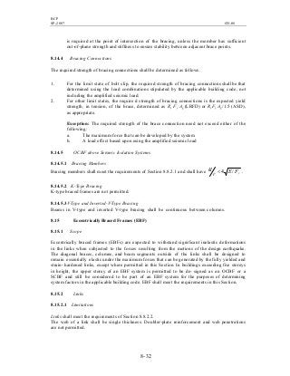 BCP
SP-2007 CH-08
8- 32
is required at the point of intersection of the bracing, unless the member has sufficient
out-of-plane strength and stiffness to ensure stability between adjacent brace points.
8.14.4 Bracing Connections
The required strength of bracing connections shall be determined as follows.
1. For the limit state of bolt slip, the required strength of bracing connections shall be that
determined using the load combinations stipulated by the applicable building code, not
including the amplified seismic load.
2. For other limit states, the require d strength of bracing connections is the expected yield
strength, in tension, of the brace, determined as Ry Fy Ag (LRFD) or Ry Fy Ag /1.5 (ASD),
as appropriate.
Exception: The required strength of the brace connection need not exceed either of the
following:
a. The maximum force that can be developed by the system
b. A load effect based upon using the amplified seismic load
8.14.5 OCBF above Seismic Isolation Systems
8.14.5.1 Bracing Members
Bracing members shall meet the requirements of Section 8.8.2.1 and shall have yFE
r
kl /4< .
8.14.5.2 K-Type Bracing
K-type braced frames are not permitted.
8.14.5.3V-Type and Inverted-V-Type Bracing
Beams in V-type and inverted V-type bracing shall be continuous between columns.
8.15 Eccentrically Braced Frames (EBF)
8.15.1 Scope
Eccentrically braced frames (EBFs) are expected to withstand significant inelastic deformations
in the links when subjected to the forces resulting from the motions of the design earthquake.
The diagonal braces, columns, and beam segments outside of the links shall be designed to
remain essentially elastic under the maximum forces that can be generated by the fully yielded and
strain- hardened links, except where permitted in this Section. In buildings exceeding five storeys
in height, the upper storey of an EBF system is permitted to be de- signed as an OCBF or a
SCBF and still be considered to be part of an EBF system for the purposes of determining
system factors in the applicable building code. EBF shall meet the requirements in this Section.
8.15.2 Links
8.15.2.1 Limitations
Links shall meet the requirements of Section 8.8.2.2.
The web of a link shall be single thickness. Doubler-plate reinforcement and web penetrations
are not permitted.
 