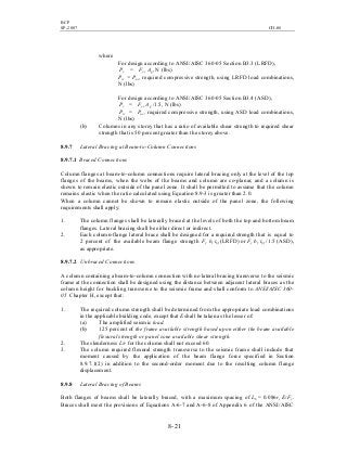 BCP
SP-2007 CH-08
8- 21
where
For design according to ANSI/AISC 360-05 Section B3.3 (LRFD),
Pc = Fyc Ag, N (lbs)
Prc = Puc, required compressive strength, using LRFD load combinations,
N (lbs)
For design according to ANSI/AISC 360-05 Section B3.4 (ASD),
Pc = Fyc Ag /1.5, N (lbs)
Prc = Pac, required compressive strength, using ASD load combinations,
N (lbs)
(b) Columns in any storey that has a ratio of available shear strength to required shear
strength that is 50 percent greater than the storey above.
8.9.7 Lateral Bracing at Beam-to-Column Connections
8.9.7.1 Braced Connections
Column flanges at beam-to-column connections require lateral bracing only at the level of the top
flanges of the beams, when the webs of the beams and column are co-planar, and a column is
shown to remain elastic outside of the panel zone. It shall be permitted to assume that the column
remains elastic when the ratio calculated using Equation 8.9-3 is greater than 2.0.
When a column cannot be shown to remain elastic outside of the panel zone, the following
requirements shall apply:
1. The column flanges shall be laterally braced at the levels of both the top and bottom beam
flanges. Lateral bracing shall be either direct or indirect.
2. Each column-flange lateral brace shall be designed for a required strength that is equal to
2 percent of the available beam flange strength Fy bf tbf (LRFD) or Fy bf tbf /1.5 (ASD),
as appropriate.
8.9.7.2 Unbraced Connections
A column containing a beam-to-column connection with no lateral bracing transverse to the seismic
frame at the connection shall be designed using the distance between adjacent lateral braces as the
column height for buckling transverse to the seismic frame and shall conform to ANSI/AISC 360-
05 Chapter H, except that:
1. The required column strength shall be determined from the appropriate load combinations
in the applicable building code, except that E shall be taken as the lesser of:
(a) The amplified seismic load.
(b) 125 percent of the frame available strength based upon either the beam available
flexural strength or panel zone available shear strength.
2. The slenderness L/r for the column shall not exceed 60.
3. The column required flexural strength transverse to the seismic frame shall include that
moment caused by the application of the beam flange force specified in Section
8.9.7.1(2) in addition to the second-order moment due to the resulting column flange
displacement.
8.9.8 Lateral Bracing of Beams
Both flanges of beams shall be laterally braced, with a maximum spacing of Lb = 0.086ry E/Fy.
Braces shall meet the provisions of Equations A-6-7 and A-6-8 of Appendix 6 of the ANSI/AISC
 