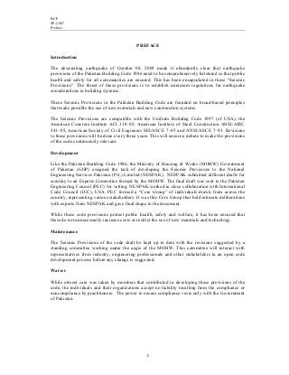 BCP
SP-2007
Preface
i
PREFACE
Introduction
The devastating earthquake of October 08, 2005 made it abundantly clear that earthquake
provisions of the Pakistan Building Code 1986 need to be comprehensively bolstered so that public
health and safety for all communities are ensured. This has been encapsulated in these “Seismic
Provisions”. The thrust of these provisions is to establish minimum regulations for earthquake
considerations in building systems.
These Seismic Provisions in the Pakistan Building Code are founded on broad-based principles
that make possible the use of new materials and new construction systems.
The Seismic Provisions are compatible with the Uniform Building Code 1997 (of USA), the
American Concrete Institute ACI 318–05, American Institute of Steel Construction ANSI/AISC
341–05, American Society of Civil Engineers SEI/ASCE 7–05 and ANSI/ASCE 7–93. Revisions
to these provisions will be done every three years. This will ensure a debate to make the provisions
of the code continuously relevant.
Development
Like the Pakistan Building Code 1986, the Ministry of Housing & Works (MOHW) Government
of Pakistan (GOP) assigned the task of developing the Seismic Provisions to the National
Engineering Services Pakistan (Pvt.) Limited (NESPAK). NESPAK submitted different drafts for
scrutiny to an Experts Committee formed by the MOHW. The final draft was sent to the Pakistan
Engineering Council (PEC) for vetting. NESPAK worked in close collaboration with International
Code Council (ICC), USA. PEC formed a “Core Group” of individuals drawn from across the
country, representing various stakeholders. It was this Core Group that held intimate deliberations
with experts from NESPAK and gave final shape to the document.
While these code provisions protect public health, safety and welfare, it has been ensured that
these do not unnecessarily increase costs or restrict the use of new materials and technology.
Maintenance
The Seismic Provisions of the code shall be kept up to date with the revisions suggested by a
standing committee working under the aegis of the MOHW. This committee will interact with
representatives from industry, engineering professionals and other stakeholders in an open code
development process before any change is suggested.
Waiver
While utmost care was taken by members that contributed in developing these provisions of the
code, the individuals and their organizations accept no liability resulting from the compliance or
noncompliance by practitioners. The power to ensure compliance vests only with the Government
of Pakistan.
 