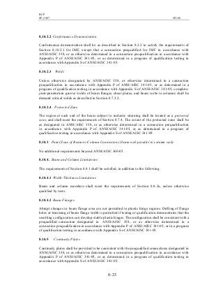 BCP
SP-2007 CH-08
8- 23
8.10.2.2 Conformance Demonstration
Conformance demonstration shall be as described in Section 8.2.2 to satisfy the requirements of
Section 8.10.2.1 for IMF, except that a connection prequalified for IMF in accordance with
ANSI/AISC 358, or as otherwise determined in a connection prequalification in accordance with
Appendix P of ANSI/AISC 341-05, or as determined in a program of qualification testing in
accordance with Appendix S of ANSI/AISC 341-05.
8.10.2.3 Welds
Unless otherwise designated by ANSI/AISC 358, or otherwise determined in a connection
prequalification in accordance with Appendix P of ANSI/AISC 341-05, or as determined in a
program of qualification testing in accordance with Appendix S of ANSI/AISC 341-05, complete-
joint-penetration groove welds of beam flanges, shear plates, and beam webs to columns shall be
demand critical welds as described in Section 8.7.3.2.
8.10.2.4 Protected Zone
The region at each end of the beam subject to inelastic straining shall be treated as a protected
zone, and shall meet the requirements of Section 8.7.4. The extent of the protected zone shall be
as designated in ANSI/AISC 358, or as otherwise determined in a connection prequalification
in accordance with Appendix P of ANSI/AISC 341-05, or as determined in a program of
qualification testing in accordance with Appendix S of ANSI/AISC 341-05.
8.10.3 Panel Zone of Beam-to-Column Connections (beam web parallel to column web)
No additional requirements beyond ANSI/AISC 360-05 .
8.10.4. Beam and Column Limitations
The requirements of Section 8.8.1 shall be satisfied, in addition to the following.
8.10.4.1 Width-Thickness Limitations
Beam and column members shall meet the requirements of Section 8.8.2a, unless otherwise
qualified by tests.
8.10.4.2 Beam Flanges
Abrupt changes in beam flange area are not permitted in plastic hinge regions. Drilling of flange
holes or trimming of beam flange width is permitted if testing or qualification demonstrates that the
resulting configuration can develop stable plastic hinges.The configuration shall be consistent with a
prequalified connection designated in ANSI/AISC 358, or as otherwise determined in a
connection prequalification in accordance with Appendix P of ANSI/AISC 341-05, or in a program
of qualification testing in accordance with Appendix S of ANSI/AISC 341-05.
8.10.5 Continuity Plates
Continuity plates shall be provided to be consistent with the prequalified connections designated in
ANSI/AISC 358, or as otherwise determined in a connection prequalification in accordance with
Appendix P of ANSI/AISC 341-05, or as determined in a program of qualification testing in
accordance with Appendix S of ANSI/AISC 341-05.
 