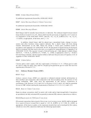 BCP
SP-2007 CH-08
8- 24
8.10.6 Column-Beam Moment Ratio
No additional requirements beyond the ANSI/AISC 360-05.
8.10.7 Lateral Bracing at Beam-to-Column Connections
No additional requirements beyond the ANSI/AISC 360-05.
8.10.8 Lateral Bracing of Beams
Both flanges shall be laterally braced directly or indirectly. The unbraced length between lateral
braces shall not exceed 0.17ry E/Fy. Braces shall meet the provisions of Equations A-6-7 and A-6-
8 of Appendix 6 of the ANSI/AISC 360-05, where Mr = Mu = Ry Z Fy (LRFD) or Mr = Ma = Ry Z Fy
/1.5 (ASD), as appropriate, of the beam, and Cd = 1.0.
In addition, lateral braces shall be placed near concentrated loads, changes in cross-
section and other locations where analysis indicates that a plastic hinge will form during
inelastic deformations of the IMF. Where the design is based upon assemblies tested in
accordance with Appendix S of ANSI/AISC 341-05, the placement of lateral bracing for the beams
shall be consistent with that used in the tests or as required for prequalification in Appendix P of
ANSI/AISC 341-05. The required strength of lateral bracing pro- vided adjacent to plastic hinges
shall be Pu = 0.06 Mu /ho (LRFD) or Pa = 0.06Ma / ho (ASD), as appropriate, where ho = distance
between flange centroids; and the required stiffness shall meet the provisions of Equation A-6-8 of
Appendix 6 of the ANSI/AISC 360-05 .
8.10.9 Column Splices
Column splices shall comply with the requirements of Section 8 . 8 . 4 . 1 .Where groove welds
are used to make the splice, they shall be complete-joint-penetration groove welds that meet the
requirements of Section 8.7.3.2.
8.11 Ordinary Moment Frames (OMF)
8.11.1 Scope
Ordinary moment frames (OMF) are expected to withstand minimal inelastic deformations in
their members and connections when subjected to the forces resulting from the motions of the
design earthquake. OMF shall meet the requirements of this Section. Connections in
conformance with Sections 8.9.2.2 and 8.9.5 or Sections 8.10.2.2 and 8.10.5 shall be permitted
for use in OMF without meeting the requirements of Sections 8.11.2.1, 8.11.2.3, and 8.11.5.
8.11.2 Beam-to-Column Connections
Beam-to-column connections shall be made with welds and/or high-strength bolts. Connections
are permitted to be fully restrained (FR) or partially restrained (PR) moment connections as follows.
8.11.2.1Requirements for FR Moment Connections
FR moment connections that are part of the seismic load resisting system (SLRS) shall be designed
for a required flexural strength that is equal to 1.1Ry Mp (LRFD) or (1.1/1.5)Ry Mp (ASD), as
appropriate, of the beam or girder, or the maximum moment that can be developed by the system,
whichever is less. FR connections shall meet the following requirements:
 