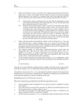 BCP
SP-2007 CH-08
8- 25
1. Where steel backing is used in connections with complete-joint-penetration (CJP) beam
flange groove welds, steel backing and tabs shall be removed, except that top-flange
backing attached to the column by a continuous fillet weld on the edge below the CJP
groove weld need not be removed. Removal of steel backing and tabs shall be as follows:
(i) Following the removal of backing, the root pass shall be backgouged to sound
weld metal and backwelded with a reinforcing fillet. The rein- forcing fillet shall
have a minimum leg size of 8 mm (5/16 in).
(ii) Weld tab removal shall extend to within 3 mm (1/8 in) of the base metal surface,
except at continuity plates where removal to within 6 mm (¼ in) of the plate edge is
acceptable. Edges of the weld tab shall be finished to a surface roughness value of
13 µm (500 µin) or better. Grinding to a flush condition is not required. Gouges
and notches are not permitted. The transitional slope of any area where gouges
and notches have been removed shall not exceed 1:5. Material removed by
grinding that extends more than 2 mm (1/16 in) below the surface of the base
metal shall be filled with weld metal. The contour of the weld at the ends shall
provide a smooth transition, free of notches and sharp corners.
2. Where weld access holes are provided, they shall be as shown in Figure 8.11.1. The weld
access hole shall have a surface roughness value not to exceed 13 µm (500 µin), and
shall be free of notches and gouges. Notches and gouges shall be repaired as required by
the engineer of record. Weld access holes are prohibited in the beam web adjacent to the
end-plate in bolted moment end-plate connections.
3. The required strength of double-sided partial-joint-penetration groove welds and
double-sided fillet welds that resist tensile forces in connections shall be 1.1Ry Fy Ag
(LRFD) or (1.1/1.5)Ry Fy Ag (ASD), as appropriate, of the connected element or part.
Single-sided partial-joint-penetration. groove welds and single-sided fillet welds shall
not be used to resist tensile forces in the connections.
4. For FR moment connections, the required shear strength, Vu or Va, as appropriate, of the
connection shall be determined using the following quantity for the earthquake load effect
E:
E = 2[1.1Ry Mp]/Lh (8.11-1)
where this E is used in ASD load combinations that are additive with other transient loads and that
are based on Chapter 5, the 0.75 combination factor for transient loads shall not be applied to E.
Alternatively, a lesser value of Vu or Va is permitted if justified by analysis. The required shear
strength need not exceed the shear resulting from the application of appropriate load combinations
in the applicable building code using the amplified seismic load.
8.11.2.2Requirements for PR Moment Connections
PR moment connections are permitted when the following requirements are met:
1. Such connections shall be designed for the required strength as specified in Section
8.11.2a above.
2. The nominal flexural strength of the connection, Mn, shall be no less than 50 percent of Mp
of the connected beam or column, whichever is less.
3. The stiffness and strength of the PR moment connections shall be considered in the
design, including the effect on overall frame stability.
4. For PR moment connections, Vu or Va, as appropriate, shall be determined from the load
 