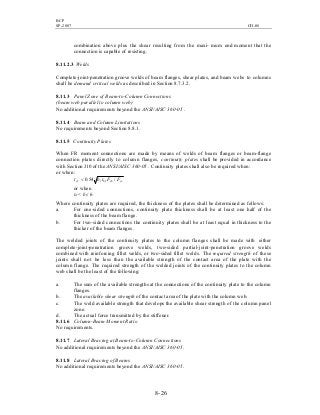 BCP
SP-2007 CH-08
8- 26
combination above plus the shear resulting from the maxi- mum end moment that the
connection is capable of resisting.
8.11.2.3 Welds
Complete-joint-penetration groove welds of beam flanges, shear plates, and beam webs to columns
shall be demand critical welds as described in Section 8.7.3.2.
8.11.3 Panel Zone of Beam-to-Column Connections
(beam web parallel to column web)
No additional requirements beyond the ANSI/AISC 360-05 .
8.11.4 Beam and Column Limitations
No requirements beyond Section 8.8.1.
8.11.5 Continuity Plates
When FR moment connections are made by means of welds of beam flanges or beam-flange
connection plates directly to column flanges, continuity plates shall be provided in accordance
with Section J10 of the ANSI/AISC 360-05 . Continuity plates shall also be required when:
or when:
ycybbffcf FFtbt /54.0<
or when
tcf < bf / 6
Where continuity plates are required, the thickness of the plates shall be determined as follows:
a. For one-sided connections, continuity plate thickness shall be at least one half of the
thickness of the beam flange.
b. For two-sided connections the continuity plates shall be at least equal in thickness to the
thicker of the beam flanges.
The welded joints of the continuity plates to the column flanges shall be made with either
complete-joint-penetration groove welds, two-sided partial-joint-penetration groove welds
combined with reinforcing fillet welds, or two-sided fillet welds. The required strength of these
joints shall not be less than the available strength of the contact area of the plate with the
column flange. The required strength of the welded joints of the continuity plates to the column
web shall be the least of the following:
a. The sum of the available strengths at the connections of the continuity plate to the column
flanges.
b. The available shear strength of the contact area of the plate with the column web.
c. The weld available strength that develops the available shear strength of the column panel
zone.
d. The actual force transmitted by the stiffener.
8.11.6 Column-Beam Moment Ratio
No requirements.
8.11.7 Lateral Bracing at Beam-to-Column Connections
No additional requirements beyond the ANSI/AISC 360-05.
8.11.8 Lateral Bracing of Beams
No additional requirements beyond the ANSI/AISC 360-05.
 