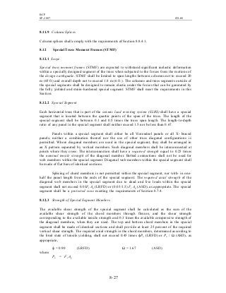 BCP
SP-2007 CH-08
8- 27
8.11.9 Column Splices
Column splices shall comply with the requirements of Section 8.8.4.1.
8.12 SpecialTruss Moment Frames (STMF)
8.12.1 Scope
Special truss moment frames (STMF) are expected to withstand significant inelastic deformation
within a specially designed segment of the truss when subjected to the forces from the motions of
the design earthquake. STMF shall be limited to span lengths between columns not to exceed 20
m (65 ft) and overall depth not to exceed 1.8 m (6 ft ). The columns and truss segments outside of
the special segments shall be designed to remain elastic under the forces that can be generated by
the fully yielded and strain-hardened special segment. STMF shall meet the requirements in this
Section.
8.12.2 Special Segment
Each horizontal truss that is part of the seismic load resisting system (SLRS) shall have a special
segment that is located between the quarter points of the span of the truss. The length of the
special segment shall be between 0.1 and 0.5 times the truss span length. The length-to-depth
ratio of any panel in the special segment shall neither exceed 1.5 nor be less than 0.67.
Panels within a special segment shall either be all Vierendeel panels or all X- braced
panels; neither a combination thereof nor the use of other truss diagonal configurations is
permitted. Where diagonal members are used in the special segment, they shall be arranged in
an X pattern separated by vertical members. Such diagonal members shall be interconnected at
points where they cross. The interconnection shall have a required strength equal to 0.25 times
the nominal tensile strength of the diagonal member. Bolted connections shall not be used for
web members within the special segment. Diagonal web members within the special segment shall
be made of flat bars of identical sections.
Splicing of chord members is not permitted within the special segment, nor with- in one-
half the panel length from the ends of the special segment. The required axial strength of the
diagonal web members in the special segment due to dead and live loads within the special
segment shall not exceed 0.03Fy Ag (LRFD) or (0.03/1.5) Fy Ag (ASD), as appropriate. The special
segment shall be a protected zone meeting the requirements of Section 8.7.4.
8.12.3 Strength of Special Segment Members
The available shear strength of the special segment shall be calculated as the sum of the
available shear strength of the chord members through flexure, and the shear strength
corresponding to the available tensile strength and 0.3 times the available compressive strength of
the diagonal members, when they are used. The top and bottom chord members in the special
segment shall be made of identical sections and shall provide at least 25 percent of the required
vertical shear strength. The required axial strength in the chord members, determined according to
the limit state of tensile yielding, shall not exceed 0.45 times фPn (LRFD) or Pn / Ω (ASD), as
appropriate,
ф = 0.90 (LRFD) Ω = 1.67 (ASD)
where
Pn = Fy Ag
 