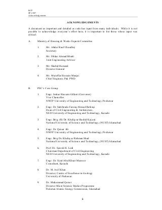 BCP
SP-2007
Acknowledgements
ii
ACKNOWLEDGEMENTS
A document as important and detailed as code has input from many individuals. While it is not
possible to acknowledge everyone’s effort here, it is important to list those whose input was
critical.
A. Ministry of Housing & Works Experts Committee
1. Mr. Abdur Rauf Chaudhry
Secretary
2. Mr. Dildar Ahmad Bhatti
Joint Engineering Advisor
3. Mr. Shahid Hameed
Director General
4. Mr. Muzaffar Hussain Manjai
Chief Engineer, Pak PWD
B. PEC’s Core Group
1. Engr. Imtiaz Hussain Gillani (Convenor)
Vice Chancellor
NWFP University of Engineering and Technology, Peshawar
2. Engr. Dr. Sahibzada Farooq Ahmad Rafeeqi
Dean of Civil Engineering & Architecture,
NED University of Engineering and Technology, Karachi
3. Engr. Brig. (R) Dr. Khaliq-ur-Rashid Kayani
National University of Science and Technology, (NUST) Islamabad
4. Engr. Dr. Qaisar Ali
NWFP University of Engineering and Technology, Peshawar
5. Engr. Brig Dr. Khaliq ur Rehman Shad
National University of Science and Technology, (NUST) Islamabad
6. Prof. Dr. Sarosh H. Lodi
Chairman Department of Civil Engineering
NED University of Engineering and Technology, Karachi
7. Engr. Dr. Syed Abul Khair Masroor
Consultant, Karachi
8. Dr. M. Asif Khan
Director, Centre of Excellence in Geology
University of Peshawar.
9. Dr. Muhammad Qaiser
Director Micro Seismic Studies Programme
Pakistan Atomic Energy Commission, Islamabad
 