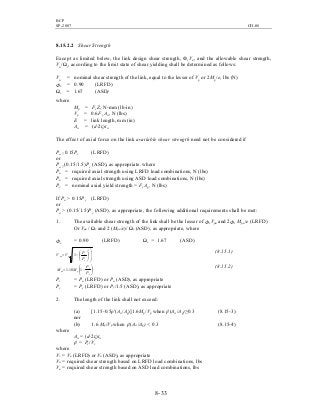 BCP
SP-2007 CH-08
8- 33
8.15.2.2 Shear Strength
Except as limited below, the link design shear strength, ФvVn, and the allowable shear strength,
Vn/Ωv, according to the limit state of shear yielding shall be determined as follows:
Vn = nominal shear strength of the link, equal to the lesser of Vp or 2Mp/e, lbs (N)
Фv = 0.90 (LRFD)
Ωv = 1.67 (ASD)
where
Mp = Fy Z, N-mm (lb-in)
Vp = 0.6Fy Aw, N (lbs)
E = link length, mm (in)
Aw = (d-2tf)tw
The effect of axial force on the link available shear strength need not be considered if
Pu ≤ 0.15Py (LRFD)
or
Pa ≤ (0.15/1.5)Py (ASD), as appropriate. where
Pu = required axial strength using LRFD load combinations, N (lbs)
Pa = required axial strength using ASD load combinations, N (lbs)
Py = nominal axial yield strength = Fy Ag, N (lbs)
If Pu > 0.15Py (LRFD)
or
Pa > (0.15/1.5)Py (ASD), as appropriate, the following additional requirements shall be met:
1. The available shear strength of the link shall be the lesser of ФvVpa and 2Фv Mpa /e (LRFD)
Or Vpa / Ωv and 2 (Mpa /e)/ Ωv (ASD), as appropriate, where
Фv = 0.90 (LRFD) Ωv = 1.67 (ASD)














−=
2
1
c
r
ppa
P
P
VV
(8.15.1)






−=
c
r
ppa
P
P
MM 118.1
(8.15.2)
Pr = Pu (LRFD) or Pa (ASD), as appropriate
Pc = Py (LRFD) or Py/1.5 (ASD), as appropriate
2. The length of the link shall not exceed:
(a) [1.15-0.5ρ′(Aw /Ag)]1.6Mp /Vp when ρ′(Aw /Ag)≥0.3 (8.15-3)
nor
(b) 1.6 Mp /Vp when ρ′(Aw /Ag) < 0.3 (8.15-4)
where
Aw = (d-2tf)tw
ρ′ = Pr /Vr
where
Vr = Vu (LRFD) or Va (ASD), as appropriate
Vu = required shear strength based on LRFD load combinations, lbs
Va = required shear strength based on ASD load combinations, lbs
 