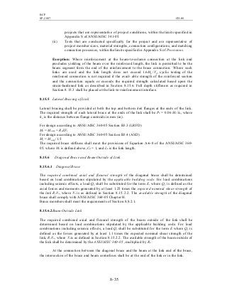 BCP
SP-2007 CH-08
8- 35
projects that are representative of project conditions, within the limits specified in
Appendix S of ANSI/AISC 341-05.
(ii) Tests that are conducted specifically for the project and are representative of
project member sizes, material strengths, connection configurations, and matching
connection processes, within the limits specified in Appendix S of Provisions.
Exception: Where reinforcement at the beam-to-column connection at the link end
precludes yielding of the beam over the reinforced length, the link is permitted to be the
beam segment from the end of the reinforcement to the brace connection. Where such
links are used and the link length does not exceed 1.6Mp /Vp, cyclic testing of the
reinforced connection is not required if the avail- able strength of the reinforced section
and the connection equals or exceeds the required strength calculated based upon the
strain-hardened link as described in Section 8.15.6. Full depth stiffeners as required in
Section 8.15.3 shall be placed at the link-to-reinforcement interface.
8.15.5 Lateral Bracing of Link
Lateral bracing shall be provided at both the top and bottom link flanges at the ends of the link.
The required strength of each lateral brace at the ends of the link shall be Pb = 0.06 Mr /ho, where
ho is the distance between flange centroids in mm (in).
For design according to ANSI/AISC 360-05 Section B3.3 (LRFD)
Mr = Mu,exp = RyZFy
For design according to ANSI/AISC 360-05 Section B3.4 (ASD)
Mr = Mu,exp /1.5
The required brace stiffness shall meet the provisions of Equation A-6-8 of the ANSI/AISC 360-
05, where Mr is defined above, Cd = 1, and Lb is the link length.
8.15.6 Diagonal Brace and Beam Outside of Link
8.15.6.1 Diagonal Brace
The required combined axial and flexural strength of the diagonal brace shall be determined
based on load combinations stipulated by the applicable building code. For load combinations
including seismic effects, a load Q1 shall be substituted for the term E, where Q1 is defined as the
axial forces and moments generated by at least 1.25 times the expected nominal shear strength of
the link RyVn, where Vn is as defined in Section 8.15.2.2. The available strength of the diagonal
brace shall comply with ANSI/AISC 360-05 Chapter H.
Brace members shall meet the requirements of Section 8.8.2.1.
8.15.6.2Beam Outside Link
The required combined axial and flexural strength of the beam outside of the link shall be
determined based on load combinations stipulated by the applicable building code. For load
combinations including seismic effects, a load Q1 shall be substituted for the term E where Q1 is
defined as the forces generated by at least 1.1 times the expected nominal shear strength of the
link, RyVn, where Vn is as defined in Section 8.15.2.2. The available strength of the beam outside of
the link shall be determined by the ANSI/AISC 360-05 , multiplied by Ry.
At the connection between the diagonal brace and the beam at the link end of the brace,
the intersection of the brace and beam centerlines shall be at the end of the link or in the link.
 