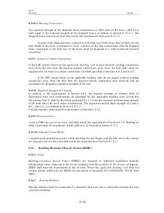 BCP
SP-2007 CH-08
8- 36
8.15.6.3 Bracing Connections
The required strength of the diagonal brace connections, at both ends of the brace, shall be at
least equal to the required strength of the diagonal brace, as defined in Section 8.15.6.1. The
diagonal brace connections shall also satisfy the requirements of Section 8.13.3.3.
No part of the diagonal brace connection at the link end of the brace shall extend over the
link length. If the brace is designed to resist a portion of the link end moment, then the diagonal
brace connection at the link end of the brace shall be designed as a fully-restrained moment
connection.
8.15.7 Beam-to-Column Connections
If the EBF system factors in the applicable building code require moment resisting connections
away from the link, then the beam-to-column connections away from the link shall meet the
requirements for beam-to-column connections for OMF specified in Sections 8.11.2 and 8.11.5.
If the EBF system factors in the applicable building code do not require moment resisting
connections away from the link, then the beam-to-column connections away from the link are
permitted to be designed as pinned in the plane of the web.
8.15.8 Required Strength of Columns
In addition to the requirements in Section 8.8.3, the required strength of columns shall be
determined from load combinations as stipulated by the applicable building code, except that
the seismic load E shall be the forces generated by 1.1 times the expected nominal shear strength
of all links above the level under consideration. The expected nominal shear strength of a link is
RyVn, where Vn is as defined in Section 8.15.2.2.
Column members shall meet the requirements of Section 8.8.2.2.
8.15.9 Protected Zone
Links in EBFs are a protected zone, and shall satisfy the requirements of Section 8.7.4. Welding on
links is permitted for attachment of link stiffeners, as required in Section 8.15.3.
8.15.10 Demand Critical Welds
Complete-joint-penetration groove welds attaching the link flanges and the link web to the column
are demand critical welds, and shall satisfy the requirements of Section 8.7.3.2.
8.16. Buckling-Restrained Braced Frames (BRBF)
8.16.1 Scope
Buckling-restrained braced frames (BRBF) are expected to withstand significant inelastic
deformations when subjected to the forces resulting from the motions of the design earthquake.
BRBF shall meet the requirements in this Section. Where the applicable building code does not
contain design coefficients for BRBF, the provisions of Appendix R of ANSI/AISC 341-05 shall
apply.
8.16.2 Bracing Members
Bracing members shall be composed of a structural steel core and a system that restrains the steel
core from buckling.
 